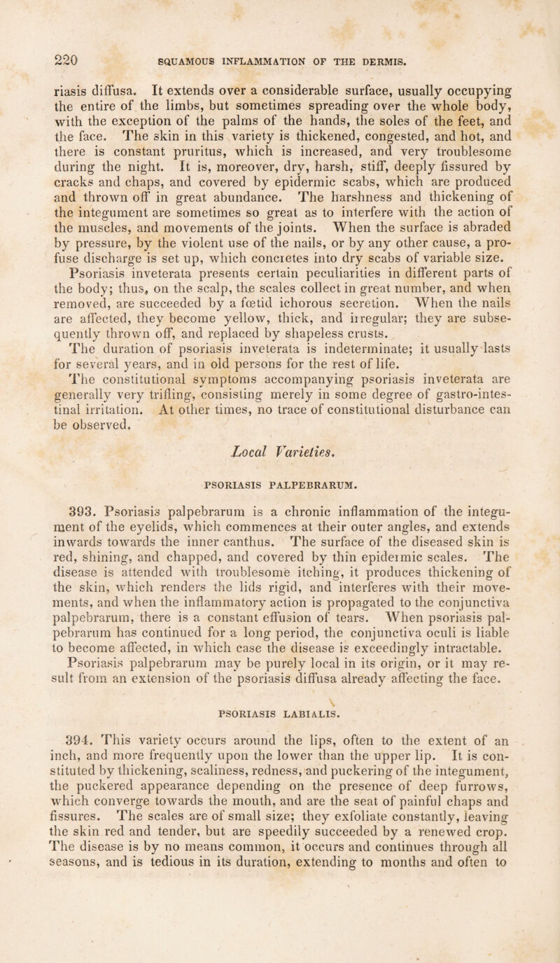 riasis diffusa. It extends over a considerable surface, usually occupying the entire of the limbs, but sometimes spreading over the whole body, with the exception of the palms of the hands, the soles of the feet, and the face. The skin in this variety is thickened, congested, and hot, and there is constant pruritus, which is increased, and very troublesome during the night. It is, moreover, dry, harsh, stiff, deeply fissured by cracks and chaps, and covered by epidermic scabs, which are produced and thrown off in great abundance. The harshness and thickening of the integument are sometimes so great as to interfere with the action of the muscles, and movements of the joints. When the surface is abraded by pressure, by the violent use of the nails, or by any other cause, a pro¬ fuse discharge is set up, which concretes into dry scabs of variable size. Psoriasis inveterata presents certain peculiarities in different parts of the body; thus, on the scalp, the scales collect in great number, and when removed, are succeeded by a foetid ichorous secretion. When the nails are affected, they become yellow, thick, and irregular; they are subse¬ quently thrown off, and replaced by shapeless crusts. The duration of psoriasis inveterata is indeterminate; it usually lasts for several years, and in old persons for the rest of life. The constitutional symptoms accompanying psoriasis inveterata are generally very trifling, consisting merely in some degree of gastrointes¬ tinal irritation. At other times, no trace of constitutional disturbance can be observed. Local Varieties. PSORIASIS PALPEBRARUM. 393. Psoriasis palpebrarum is a chronic inflammation of the integu¬ ment of the eyelids, which commences at their outer angles, and extends inwards towards the inner canthus. The surface of the diseased skin is red, shining, and chapped, and covered by thin epidermic scales. The disease is attended with troublesome itching, it produces thickening of the skin, which renders the lids rigid, and interferes with their move¬ ments, and when the inflammatory action is propagated to the conjunctiva palpebrarum, there is a constant effusion of tears. When psoriasis pal¬ pebrarum has continued for a long period, the conjunctiva oculi is liable to become affected, in which case the disease is exceedingly intractable. Psoriasis palpebrarum may be purely local in its origin, or it may re¬ sult from an extension of the psoriasis diffusa already affecting the face. \ PSORIASIS LABIALIS. 394. This variety occurs around the lips, often to the extent of an inch, and more frequently upon the lower than the upper lip. It is con¬ stituted by thickening, scaliness, redness, and puckering of the integument, the puckered appearance depending on the presence of deep furrows, which converge towards the mouth, and are the seat of painful chaps and fissures. The scales are of small size; they exfoliate constantly, leaving the skin red and tender, but are speedily succeeded by a renewed crop. The disease is by no means common, it occurs and continues through all seasons, and is tedious in its duration, extending to months and often to