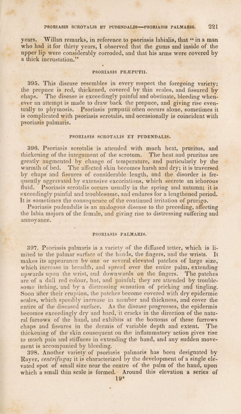 years. Willan remarks, in reference to psoriasis labialis, that “ in a man who had it for thirty years, I observed that the gums and inside of the upper lip were considerably corroded, and that his arms were covered by a thick incrustation.” PSORIASIS PRiEPUTII. 395. This disease resembles in every respect the foregoing variety; the prepuce is red, thickened, covered by thin scales, and fissured by chaps. The disease is exceedingly painful and obstinate, bleeding when¬ ever an attempt is made to draw back the prepuce, and giving rise even¬ tually to phymosis. Psoriasis prseputii often occurs alone, sometimes it is complicated with psoriasis scrotalis, and occasionally is coincident with psoriasis palmaris. PSORIASIS SCROTALIS ET PUDENDALIS. 396. Psoriasis scrotalis is attended with much heat, pruritus, and thickening of the integument of the scrotum. The heat and pruritus are greatly augmented by change of temperature, and particularly by the warmth of bed. The affected skin becomes harsh and dry; it is traversed by chaps and fissures of considerable length, and the disorder is fre¬ quently aggravated by extensive excoriations, which secrete an ichorous fluid. Psoriasis scrotalis occurs usually in the spring and autumn; it is exceedingly painful and troublesome, and endures for a lengthened period. It is sometimes the consequence of the continued irritation of prurigo. Psoriasis pudendalis is an analogous disease to the preceding, affecting the labia majora of the female, and giving rise to distressing suffering and annoyance. \ PSORIASIS PALMARIS. 397. Psoriasis palmaris is a variety of the diffused tetter, which is li¬ mited to the palmar surface of the hands, the fingers, and the wrists. It makes its appearance by one or several elevated patches of large size, which increase in breadth, and spread over the entire palm, extending upwards upon the wrist, and downwards on the fingers. The patches are of a dull red colour, hot, and painful; they are attended by trouble¬ some itching, and by a distressing sensation of pricking and tingling. Soon after their eruption, the patches become covered with dry epidermic scales, which speedily increase in number and thickness, and cover the entire of the diseased surface. As the disease progresses, the epidermis becomes exceedingly dry and hard, it cracks in the direction of the natu¬ ral furrows of the hand, and exhibits at the bottoms of these furrows chaps and fissures in the dermis of variable depth and extent. The thickening of the skin consequent on the inflammatory action gives rise to much pain and stiffness in extending the hand, and any sudden move¬ ment is accompanied by bleeding. 398. Another variety of psoriasis palmaris has been designated by Rayer, centrifuga; it is characterized by the development of a single ele¬ vated spot of small size near the centre of the palm of the hand, upon which a small thin scale is formed. Around this elevation a series of 19*