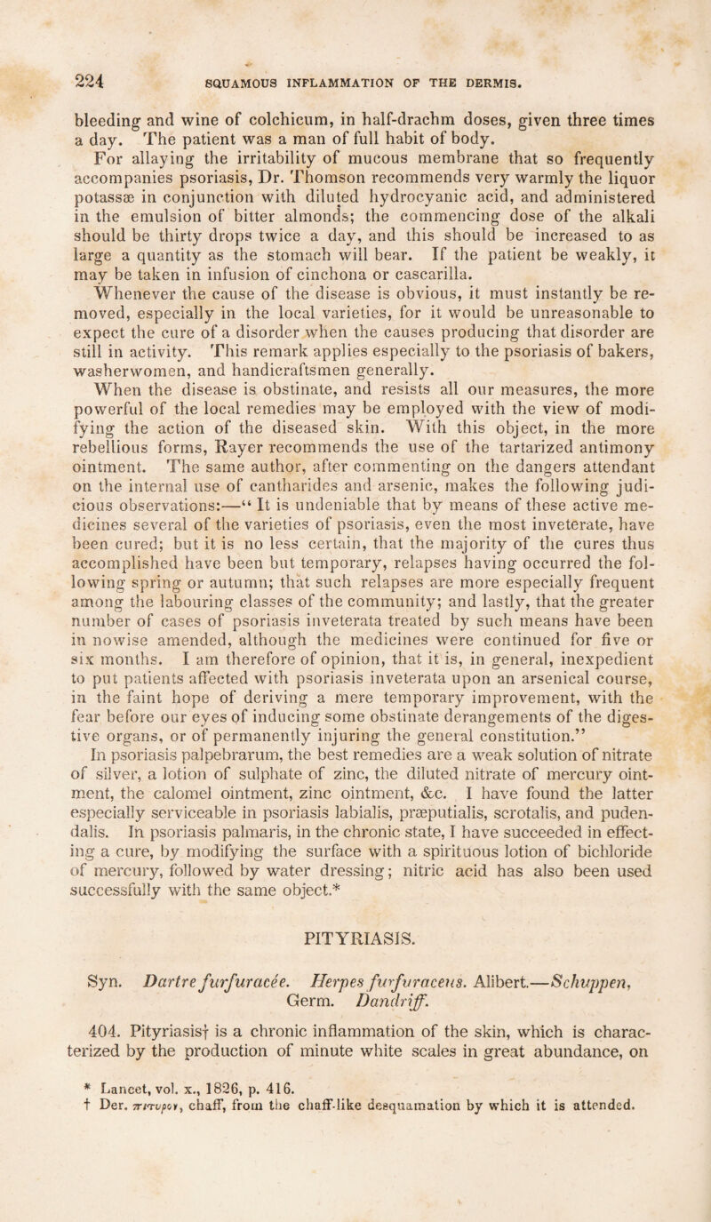 bleeding and wine of colchicum, in half-drachm doses, given three times a day. The patient was a man of full habit of body. For allaying the irritability of mucous membrane that so frequently accompanies psoriasis, Dr. Thomson recommends very warmly the liquor potassae in conjunction with diluted hydrocyanic acid, and administered in the emulsion of bitter almonds; the commencing dose of the alkali should be thirty drops twice a day, and this should be increased to as large a quantity as the stomach will bear. If the patient be weakly, it may be taken in infusion of cinchona or cascarilla. Whenever the cause of the disease is obvious, it must instantly be re¬ moved, especially in the local varieties, for it would be unreasonable to expect the cure of a disorder when the causes producing that disorder are still in activity. This remark applies especially to the psoriasis of bakers, washerwomen, and handicraftsmen generally. When the disease is obstinate, and resists all our measures, the more powerful of the local remedies may be employed with the view of modi¬ fying the action of the diseased skin. With this object, in the more rebellious forms, Rayer recommends the use of the tartarized antimony ointment. The same author, after commenting on the dangers attendant on the internal use of cantharides and arsenic, makes the following judi¬ cious observations:—“ It is undeniable that by means of these active me¬ dicines several of the varieties of psoriasis, even the most inveterate, have been cured; but it is no less certain, that the majority of the cures thus accomplished have been but temporary, relapses having occurred the fol¬ lowing spring or autumn; that such relapses are more especially frequent among the labouring classes of the community; and lastly, that the greater number of cases of psoriasis inveterata treated by such means have been in nowise amended, although the medicines were continued for five or six months. I am therefore of opinion, that it is, in general, inexpedient to put patients affected with psoriasis inveterata upon an arsenical course, in the faint hope of deriving a mere temporary improvement, with the fear before our eyes of inducing some obstinate derangements of the diges¬ tive organs, or of permanently injuring the general constitution.” hi psoriasis palpebrarum, the best remedies are a weak solution of nitrate of silver, a lotion of sulphate of zinc, the diluted nitrate of mercury oint¬ ment, the calomel ointment, zinc ointment, &c. I have found the latter especially serviceable in psoriasis labialis, praeputialis, scrotalis, and puden- dalis. In psoriasis palmaris, in the chronic state, I have succeeded in effect¬ ing a cure, by modifying the surface with a spirituous lotion of bichloride of mercury, followed by water dressing; nitric acid has also been used successfully with the same object.* PITYRIASIS. Syn. Dartre furfur ace e. Herpes fwfvraceus. Alibert.—Schuppen, Germ. Dandriff. 404. Pityriasisf is a chronic inflammation of the skin, which is charac¬ terized by the production of minute white scales in great abundance, on * Lancet, vol. x., 1826, p. 416. t Der. TTirupoiy chaff, from the chaff-like desquamation by which it is attended.