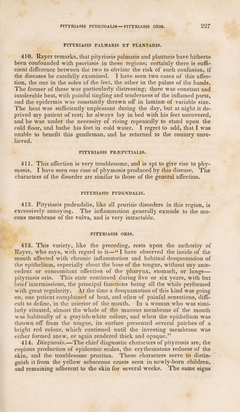 PITYRIASIS PALMARIS ET PLANTARIS. 410. Payer remarks, that pityriasis palmaris and plantaris have hitherto been confounded with psoriasis in these regions; certainly there is suffi¬ cient difference between the two to obviate the risk of such confusion, if the diseases be carefully examined. I have seen two cases of this affec¬ tion, the one in the soles of the feet, the other in the palms of the hands. The former of these was particularly distressing; there was constant and intolerable heat, with painful tingling and tenderness of the inflamed parts, and the epidermis was constantly thrown off in laminae of variable size. The heat was sufficiently unpleasant during the day, but at night it de¬ prived my patient of rest; he always lay in bed with his feet uncovered, and he was under the necessity of rising repeatedly to stand upon the cold floor, and bathe his feet in cold water. I regret to add, that I was unable to benefit this gentleman, and he returned to the country unre¬ lieved. PITYRIASIS PRiEPUTIALIS. 411. This affection is very troublesome, and is apt to give rise to phy- mosis. I have seen one case of phymosis produced by this disease. The characters of the disorder are similar to those of the general affection. PITYRIASIS FUDENDALIS. 412. Pityriasis pudendalis, like all pruritic disorders in this region, is excessively annoying. The inflammation generally extends to the mu¬ cous membrane of the vulva, and is very intractable. PITYRIASIS ORIS. 413. This variety, like the preceding, rests upon the authority of Payer, who says, with regard to it-—“1 have observed the inside of the mouth affected with chronic inflammation and habitual desquamation of the epithelium, especially about the base of the tongue, without any ante¬ cedent or concomitant affection of the pharynx, stomach, or lungs— pityriasis oris. This state continued during five or six years, with but brief intermissions, the principal functions being all the while performed with great regularity. At the time a desquamation of this kind was going on, one patient complained of heat, and often of painful sensations, diffi¬ cult to define, in the interior of the mouth. In a woman who was simi¬ larly situated, almost the whole of the mucous membrane of the mouth was habitually of a grayish-white colour, and when the epithelium was thrown off from the tongue, its surface presented several patches of a bright red colour, which continued until the investing membrane was either formed anew, or again rendered thick and opaque.” 414. Diagnosis.—The chief diagnostic characters of pityriasis are, the copious production of epidermic scales, the erythematous redness of the skin, and the troublesome pruritus. These characters serve to distin¬ guish it from the yellow sebaceous crusts seen in newly-born children, and remaining adherent to the skin for several weeks. The same signs
