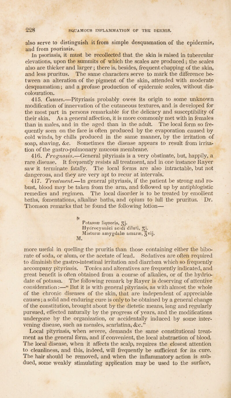 also serve to distinguish it from simple desquamation of the epidermis, and from psoriasis. In psoriasis, it must be recollected that the skin is raised in tubercular elevations, upon the summits of which the scales are produced; the scales also are thicker and larger; there is, besides, frequent chapping of the skin, and less pruritus. The same characters serve to mark the difference be¬ tween an alteration of the pigment of the skin, attended with moderate desquamation; and a profuse production of epidermic scales, without dis¬ colouration. 415. Causes.—Pityriasis probably owes its origin to some unknown modification of innervation of the cutaneous textures, and is developed for the most part in persons remarkable for the delicacy and susceptibility of their skin. As a general affection, it is more commonly met with in females than in males, and in the aged than in the adult. The local form so fre¬ quently seen on the face is often produced by the evaporation caused by cold winds, by chills produced in the same manner, by the irritation of soap, shaving, &c. Sometimes the disease appears to result from irrita¬ tion of the gastro-pulmonary mucous membrane. 416. Prognosis.—General pityriasis is a very obstinate, but, happily, a rare disease. It frequently resists all treatment, and in one instance Rayer saw it terminate fatally. The local forms are also intractable, but not dangerous, and they are very apt to recur at intervals. 417. Treatment.—In general pityriasis, if the patient be strong and ro¬ bust, blood may be taken from the arm, and followed up by antiphlogistic remedies and regimen. The local disorder is to be treated by emollient baths, fomentations, alkaline baths, and opium to lull the pruritus. Dr. Thomson remarks that he found the following lotion— £ Potass® liquoris, gj. Hydrocyanici acidi diluti, xMistur® amygdalae amaras, 5vij. M. more useful in quelling the pruritis than those containing either the bibo¬ rate of soda, or alum, or the acetate of lead. Sedatives are often required to diminish the gastro-intestinal irritation and diarrhoea which so frequently accompany pityriasis. Tonics and alteratives are frequently indicated, and great benefit is often obtained from a course of alkalies, or of the hydrio- date of potassa. The following remark by Rayer is deserving of attentive consideration:—“ But it is with general pityriasis, as with almost the whole of the chronic diseases of the skin, that are independent of appreciable causes; a solid and enduring cure is only to be obtained by a general change of the constitution, brought about by the dietetic means, long and regularly pursued, effected naturally by the progress of years, and the modifications undergone by the organization, or accidentally induced by some inter¬ vening disease, such as measles, scarlatina, <fcc.” Local pityriasis, when severe, demands the same constitutional treat¬ ment as the general form, and if convenient, the local abstraction of blood. The local disease, when it affects the scalp, requires the closest attention to cleanliness, and this, indeed, will frequently be sufficient for its cure. The hair should be removed, and when the inflammatory action is sub¬ dued, some weakly stimulating application may be used to the surface,