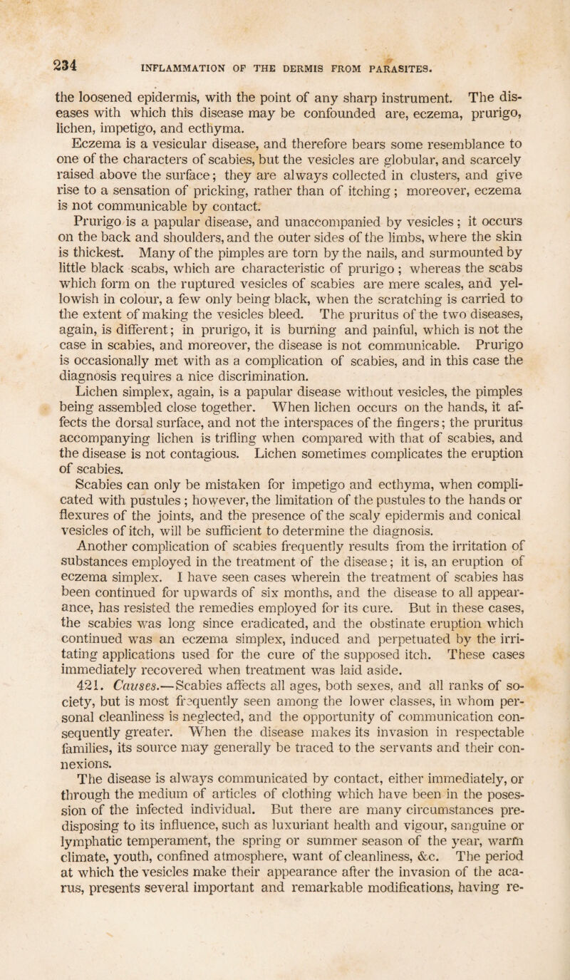 the loosened epidermis, with the point of any sharp instrument. The dis¬ eases with which this disease may be confounded are, eczema, prurigo, lichen, impetigo, and ecthyma. Eczema is a vesicular disease, and therefore bears some resemblance to one of the characters of scabies, but the vesicles are globular, and scarcely raised above the surface; they are always collected in clusters, and give rise to a sensation of pricking, rather than of itching ; moreover, eczema is not communicable by contact. Prurigo is a papular disease, and unaccompanied by vesicles; it occurs on the back and shoulders, and the outer sides of the limbs, where the skin is thickest. Many of the pimples are torn by the nails, and surmounted by little black scabs, which are characteristic of prurigo ; whereas the scabs which form on the ruptured vesicles of scabies are mere scales, and yel¬ lowish in colour, a few only being black, when the scratching is carried to the extent of making the vesicles bleed. The pruritus of the two diseases, again, is different; in prurigo, it is burning and painful, which is not the case in scabies, and moreover, the disease is not communicable. Prurigo is occasionally met with as a complication of scabies, and in this case the diagnosis requires a nice discrimination. Lichen simplex, again, is a papular disease without vesicles, the pimples being assembled close together. When lichen occurs on the hands, it af¬ fects the dorsal surface, and not the interspaces of the fingers; the pruritus accompanying lichen is trifling when compared with that of scabies, and the disease is not contagious. Lichen sometimes complicates the eruption of scabies. Scabies can only be mistaken for impetigo and ecthyma, when compli¬ cated with pustules ; however, the limitation of the pustules to the hands or flexures of the joints, and the presence of the scaly epidermis and conical vesicles of itch, will be sufficient to determine the diagnosis. Another complication of scabies frequently results from the irritation of substances employed in the treatment of the disease; it is, an eruption of eczema simplex. I have seen cases wherein the treatment of scabies has been continued for upwards of six months, and the disease to all appear¬ ance, has resisted the remedies employed for its cure. But in these cases, the scabies was long since eradicated, and the obstinate eruption which continued was an eczema simplex, induced and perpetuated by the irri¬ tating applications used for the cure of the supposed itch. These cases immediately recovered when treatment was laid aside. 421. Causes.— Scabies affects all ages, both sexes, and all ranks of so¬ ciety, but is most frequently seen among the lower classes, in whom per¬ sonal cleanliness is neglected, and the opportunity of communication con¬ sequently greater. When the disease makes its invasion in respectable families, its source may generally be traced to the servants and their con¬ nexions. The disease is always communicated by contact, either immediately, or through the medium of articles of clothing which have been in the poses- sion of the infected individual. But there are many circumstances pre¬ disposing to its influence, such as luxuriant health and vigour, sanguine or lymphatic temperament, the spring or summer season of the year, warm climate, youth, confined atmosphere, want of cleanliness, &c. The period at which the vesicles make their appearance after the invasion of the aca- rus, presents several important and remarkable modifications, having re-