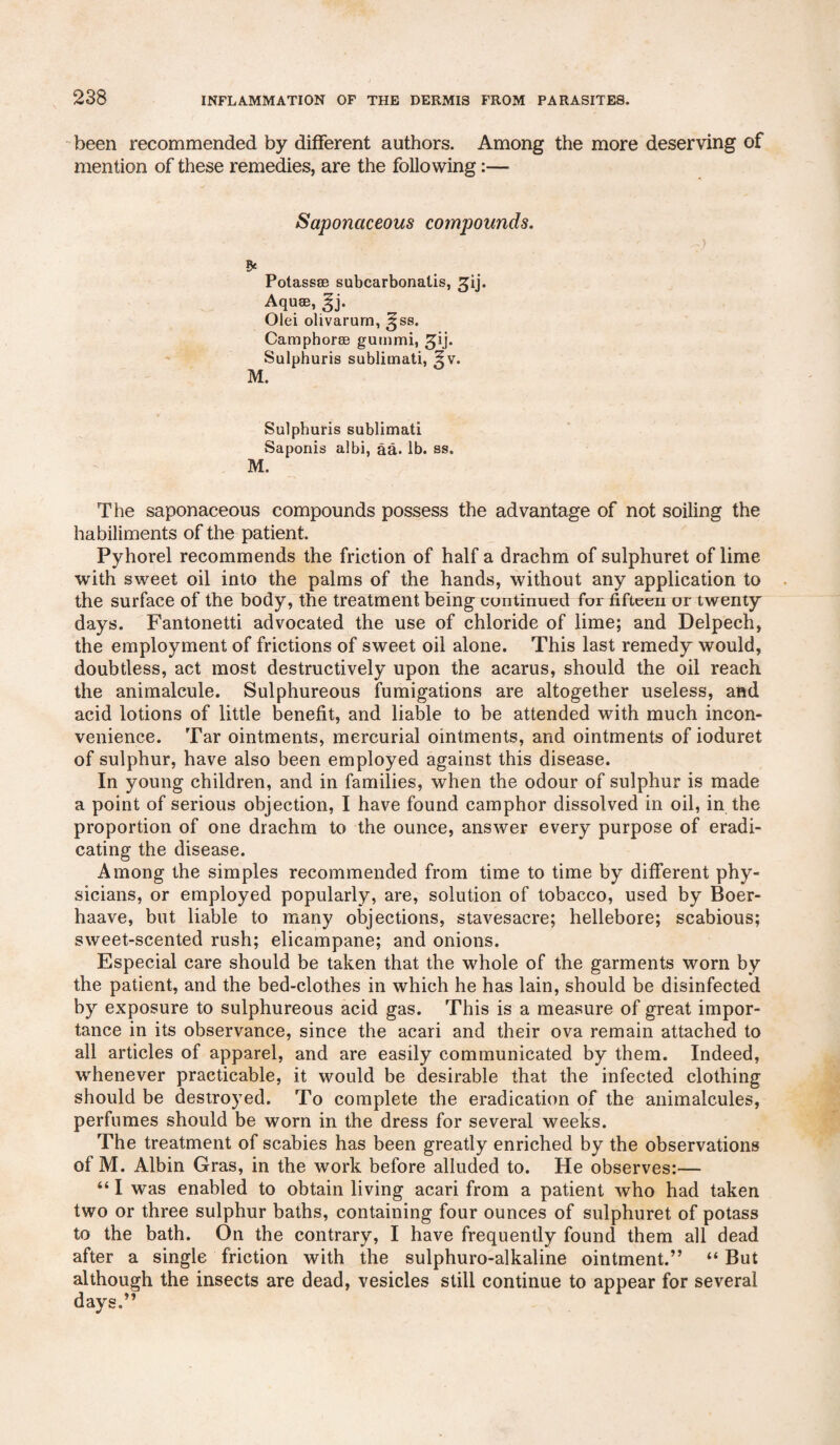 been recommended by different authors. Among the more deserving of mention of these remedies, are the following:— Saponaceous compounds. * Potass® subcarbonatis, 5pj. Aqu®, Ej- Olei olivarurn, ^ss. Camphor® gummi, gij. Sulphuris sublimati, 5v. M. Sulphuris sublimati Saponis albi, aa. lb. ss. M. The saponaceous compounds possess the advantage of not soiling the habiliments of the patient. Pyhorel recommends the friction of half a drachm of sulphuret of lime with sweet oil into the palms of the hands, without any application to the surface of the body, the treatment being continued for fifteen or twenty days. Fantonetti advocated the use of chloride of lime; and Delpech, the employment of frictions of sweet oil alone. This last remedy would, doubtless, act most destructively upon the acarus, should the oil reach the animalcule. Sulphureous fumigations are altogether useless, and acid lotions of little benefit, and liable to be attended with much incon¬ venience. Tar ointments, mercurial ointments, and ointments of ioduret of sulphur, have also been employed against this disease. In young children, and in families, when the odour of sulphur is made a point of serious objection, I have found camphor dissolved in oil, in the proportion of one drachm to the ounce, answer every purpose of eradi¬ cating the disease. Among the simples recommended from time to time by different phy¬ sicians, or employed popularly, are, solution of tobacco, used by Boer- haave, but liable to many objections, stavesacre; hellebore; scabious; sweet-scented rush; elicampane; and onions. Especial care should be taken that the whole of the garments worn by the patient, and the bed-clothes in which he has lain, should be disinfected by exposure to sulphureous acid gas. This is a measure of great impor¬ tance in its observance, since the acari and their ova remain attached to all articles of apparel, and are easily communicated by them. Indeed, whenever practicable, it would be desirable that the infected clothing should be destroyed. To complete the eradication of the animalcules, perfumes should be worn in the dress for several weeks. The treatment of scabies has been greatly enriched by the observations of M. Albin Gras, in the work before alluded to. He observes:— “ I was enabled to obtain living acari from a patient who had taken two or three sulphur baths, containing four ounces of sulphuret of potass to the bath. On the contrary, I have frequently found them all dead after a single friction with the sulphuro-alkaline ointment.” “ But although the insects are dead, vesicles still continue to appear for several days.”