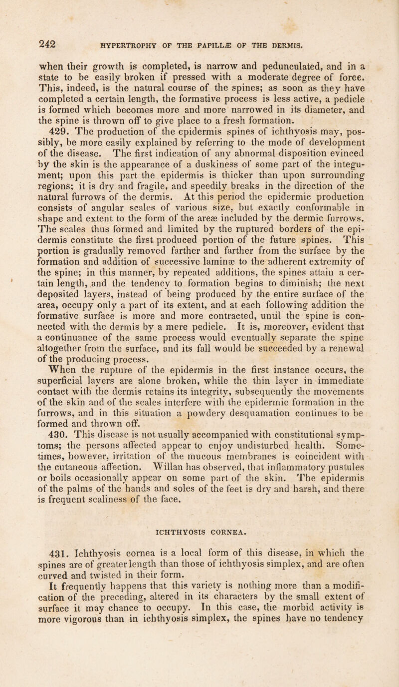 when their growth is completed, is narrow and pedunculated, and in a state to be easily broken if pressed with a moderate degree of force. This, indeed, is the natural course of the spines; as soon as they have completed a certain length, the formative process is less active, a pedicle is formed which becomes more and more narrowed in its diameter, and the spine is thrown off to give place to a fresh formation. 429. The production of the epidermis spines of ichthyosis may, pos¬ sibly, be more easily explained by referring to the mode of development of the disease. The first indication of any abnormal disposition evinced by the skin is the appearance of a duskiness of some part of the integu¬ ment; upon this part the epidermis is thicker than upon surrounding regions; it is dry and fragile, and speedily breaks in the direction of the natural furrows of the dermis. At this period the epidermic production consists of angular scales of various size, but exactly conformable in shape and extent to the form of the arese included by the dermic furrows. The scales thus formed and limited by the ruptured borders of the epi¬ dermis constitute the first produced portion of the future spines. This portion is gradually removed farther and farther from the surface by the formation and addition of successive laminae to the adherent extremity of the spine; in this manner, by repeated additions, the spines attain a cer¬ tain length, and the tendency to formation begins to diminish; the next deposited layers, instead of being produced by the entire surface of the area, occupy only a part of its extent, and at each following addition the formative surface is more and more contracted, until the spine is con¬ nected with the dermis by a mere pedicle. It is, moreover, evident that a continuance of the same process would eventually separate the spine altogether from the surface, and its fall would be succeeded by a renewal of the producing process. When the rupture of the epidermis in the first instance occurs, the superficial layers are alone broken, while the thin layer in immediate contact with the dermis retains its integrity, subsequently the movements of the skin and of the scales interfere with the epidermic formation in the furrows, and in this situation a powdery desquamation continues to be formed and thrown off. 430. This disease is not usually accompanied with constitutional symp¬ toms; the persons affected appear to enjoy undisturbed health. Some¬ times, however, irritation of the mucous membranes is coincident with the cutaneous affection. Willan has observed, that inflammatory pustules or boils occasionally appear on some part of the skin. The epidermis of the palms of the hands and soles of the feet is dry and harsh, and there is frequent scaliness of the face. ICHTHYOSIS CORNEA. 431. Ichthyosis cornea is a local form of this disease, in which the spines are of greater length than those of ichthyosis simplex, and are often curved and twisted in their form. It frequently happens that this variety is nothing more than a modifi¬ cation of the preceding, altered in its characters by the small extent of surface it may chance to occupy. In this case, the morbid activity is more vigorous than in ichthyosis simplex, the spines have no tendency