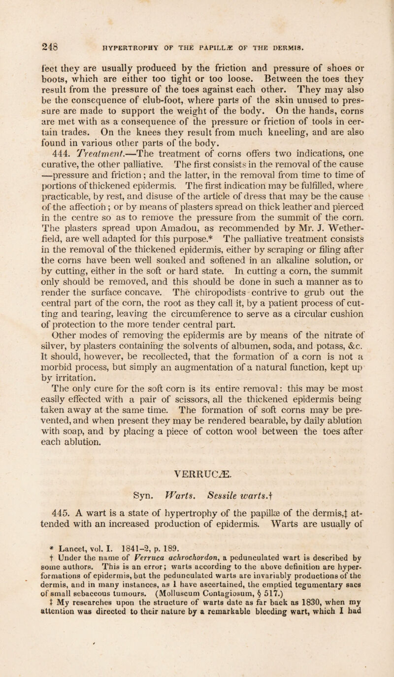 feet they are usually produced by the friction and pressure of shoes or boots, which are either too tight or too loose. Between the toes they result from the pressure of the toes against each other. They may also be the consequence of club-foot, where parts of the skin unused to pres¬ sure are made to support the weight of the body. On the hands, corns are met with as a consequence of the pressure or friction of tools in cer¬ tain trades. On the knees they result from much kneeling, and are also found in various other parts of the body. 444. Treatment.—The treatment of corns offers two indications, one curative, the other palliative. The first consists in the removal of the cause —pressure and friction; and the latter, in the removal from time to time of portions of thickened epidermis. The first indication may be fulfilled, where practicable, by rest, and disuse of the article of dress that may be the cause of the affection ; or by means of plasters spread on thick leather and pierced in the centre so as to remove the pressure from the summit of the corn. The plasters spread upon Amadou, as recommended by Mr. J. Wether- field, are well adapted for this purpose* The palliative treatment consists in the removal of the thickened epidermis, either by scraping or filing after the corns have been well soaked and softened in an alkaline solution, or by cutting, either in the soft or hard state. In cutting a corn, the summit only should be removed, and this should be done in such a manner as to render the surface concave. The chiropodists contrive to grub out the central part of the corn, the root as they call it, by a patient process of cut¬ ting and tearing, leaving the circumference to serve as a circular cushion of protection to the more tender central part. Other modes of removing the epidermis are by means of the nitrate of silver, by plasters containing the solvents of albumen, soda, and potass, &c. It should, however, be recollected, that the formation of a corn is not a morbid process, but simply an augmentation of a natural function, kept up by irritation. The only cure for the soft corn is its entire removal: this may be most easily effected with a pair of scissors, all the thickened epidermis being taken away at the same time. The formation of soft corns may be pre¬ vented, and when present they may be rendered bearable, by daily ablution with soap, and by placing a piece of cotton wool between the toes after each ablution. VERRUOE. Syn. Warts. Sessile warts.f 445. A wart is a state of hypertrophy of the papillae of the dermis,! at¬ tended with an increased production of epidermis. Warts are usually of * Lancet, vol. I. 1841-2, p. 189. f Under the name of Verruca achrochordon, a pedunculated wart is described by some authors. This is an error; warts according to the above definition are hyper¬ formations of epidermis, but the pedunculated warts are invariably productions of the dermis, and in many instances, as 1 have ascertained, the emptied tegumentary sacs of small sebaceous tumours. (Molluscum Contagio3um, § 517.) t My researches upon the structure of warts date as far back as 1830, when my attention was directed to their nature by a remarkable bleeding wart, which I had