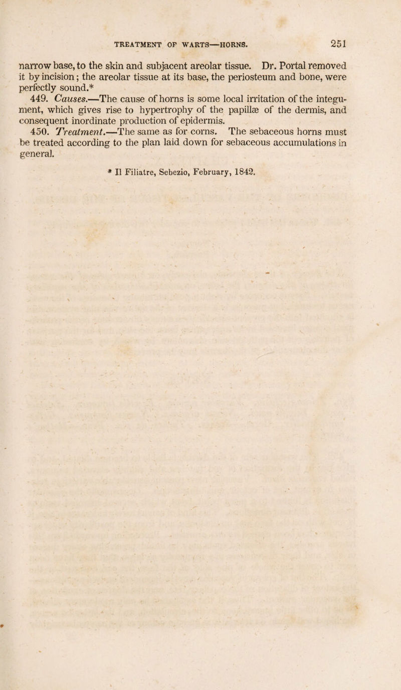 narrow base, to the skin and subjacent areolar tissue. Dr. Portal removed it by incision; the areolar tissue at its base, the periosteum and bone, were perfectly sound.* 449. Causes.—The cause of horns is some local irritation of the integu¬ ment, which gives rise to hypertrophy of the papillae of the dermis, and consequent inordinate production of epidermis. 450. Treatment.—The same as for corns. The sebaceous horns must be treated according to the plan laid down for sebaceous accumulations in general. * II Filiatre, Sebezio, February, 1842.