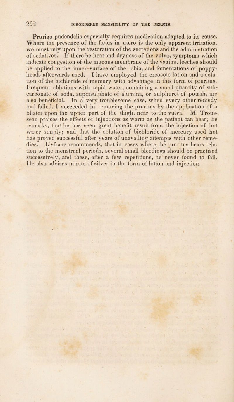 Prurigo pudendalis especially requires medication adapted to its cause. Where the presence of the foetus in utero is the only apparent irritation, we must rely upon the restoration of the secretions and the administration of sedatives. If there be heat and dryness of the vulva, symptoms which indicate congestion of the mucous membrane of the vagina, leeches should be applied to the inner-surface of the labia, and fomentations of poppy- heads afterwards used. I have employed the creosote lotion and a solu¬ tion of the bichloride of mercury with advantage in this form of pruritus. Frequent ablutions with tepid water, containing a small quantity of sub¬ carbonate of soda, supersulphate of alumina, or sulphuret of potash, are also beneficial. In a very troublesome case, when every other remedy had failed, I succeeded in removing the pruritus by the application of a blister upon the upper part of the thigh, near to the vulva0 M. Trous¬ seau praises the effects of injections as warm as the patient can bear; he remarks, that he has seen great benefit result from the injection of hot water simply; and that the solution of bichloride of mercury used hot has proved successful after years of unavailing attempts with other reme¬ dies. Lisfranc recommends, that in cases where the pruritus bears rela¬ tion to the menstrual periods, several small bleedings should be practised successively, and these, after a few repetitions, he never found to fail. He also advises nitrate of silver in the form of lotion and injection.