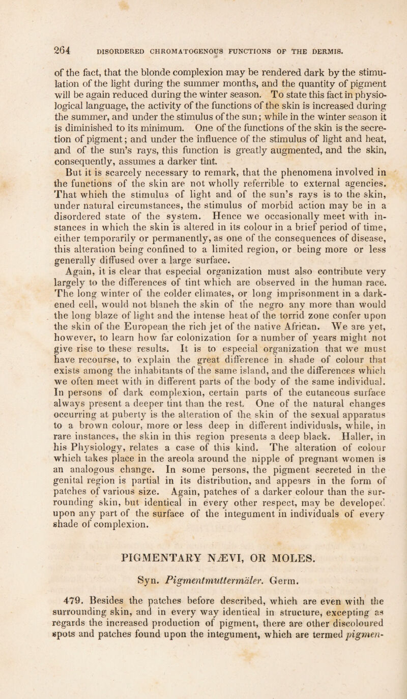 of the fact, that the blonde complexion may be rendered dark by the stimu¬ lation of the light during the summer months, and the quantity of pigment will be again reduced during the winter season. To state this fact in physio¬ logical language, the activity of the functions of the skin is increased during the summer, and under the stimulus of the sun; while in the winter season it is diminished to its minimum. One of the functions of the skin is the secre¬ tion of pigment; and under the influence of the stimulus of light and heat, and of the sun’s rays, this function is greatly augmented, and the skin, consequently, assumes a darker tint. But it is scarcely necessary to remark, that the phenomena involved in the functions of the skin are not wholly referrible to external agencies. That which the stimulus of light and of the sun’s rays is to the skin, under natural circumstances, the stimulus of morbid action may be in a disordered state of the system. Hence we occasionally meet with in¬ stances in which the skin is altered in its colour in a brief period of time, either temporarily or permanently, as one of the consequences of disease, this alteration being confined to a limited region, or being more or less generally diffused over a large surface. Again, it is clear that especial organization must also contribute very largely to the differences of tint which are observed in the human race. The long winter of the colder climates, or long imprisonment in a dark¬ ened cell, would not blanch the skin of the negro any more than would the long blaze of light and the intense heat of the torrid zone confer upon the skin of the European the rich jet of the native African. We are yet, however, to learn how far colonization for a number of years might not give rise to these results. It is to especial organization that we must have recourse, to explain the great difference in shade of colour that exists among the inhabitants of the same island, and the differences which we often meet with in different parts of the body of the same individual. In persons of dark complexion, certain parts of the cutaneous surface always present a deeper tint than the rest. One of the natural changes occurring at puberty is the alteration of the. skin of the sexual apparatus to a brown colour, more or less deep in different individuals, while, in rare instances, the skin in this region presents a deep black. Haller, in his Physiology, relates a case of this kind. The alteration of colour which takes place in the areola around the nipple of pregnant women is an analogous change. In some persons, the pigment secreted in the genital region is partial in its distribution, and appears in the form of patches of various size. Again, patches of a darker colour than the sur¬ rounding skin, but identical in every other respect, may be developed upon any part of the surface of the integument in individuals of every shade of complexion. PIGMENTARY NAEVI, OR MOLES. Syn. Pigmentmutterm'dler. Germ. 479. Besides the patches before described, which are even with the surrounding skin, and in every way identical in structure, excepting as regards the increased production of pigment, there are other discoloured spots and patches found upon the integument, which are termed pigme.fi-