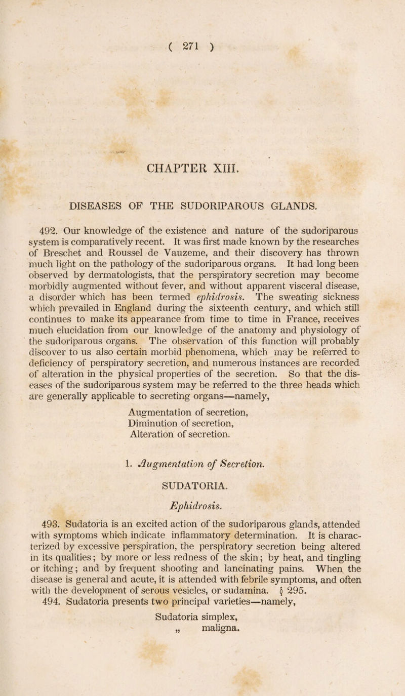 CHAPTER XIII. DISEASES OF THE SUDORIPAROUS GLANDS. 492. Our knowledge of the existence and nature of the sudoriparous system is comparatively recent. It was first made known by the researches of Breschet and Roussel de Yauzeme, and their discovery has thrown much light on the pathology of the sudoriparous organs. It had long been observed by dermatologists, that the perspiratory secretion may become morbidly augmented without fever, and without apparent visceral disease* a disorder which has been termed ephidrosis. The sweating sickness which prevailed in England during the sixteenth century, and which still continues to make its appearance from time to time in France, receives much elucidation from our knowledge of the anatomy and physiology of the sudoriparous organs. The observation of this function will probably discover to us also certain morbid phenomena, which may be referred to deficiency of perspiratory secretion, and numerous instances are recorded of alteration in the physical properties of the secretion. So that the dis¬ eases of the sudoriparous system may be referred to the three heads which are generally applicable to secreting organs—namely, Augmentation of secretion, Diminution of secretion, Alteration of secretion. 1. Augmentation of Secretion. SUDATORIA. Ephidrosis. 493. Sudatoria is an excited action of the sudoriparous glands, attended with symptoms which indicate inflammatory determination. It is charac¬ terized by excessive perspiration, the perspiratory secretion being altered in its qualities; by more or less redness of the skin; by heat, and tingling or itching; and by frequent shooting and lancinating pains. When the disease is general and acute, it is attended with febrile symptoms, and often with the development of serous vesicles, or sudamina. \ 295. 494. Sudatoria presents two principal varieties—namely, Sudatoria simplex, „ maligna.