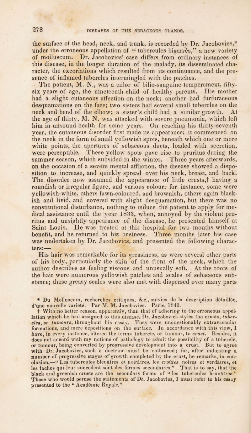 the surface of the head, neck, and trunk, i3 recorded by Dr. Jacobovics,* under the erroneous appellation of “ tubercules bigarres,” a new variety of molluscum. Dr. Jacobovics’ case differs from ordinary instances of this disease, in the longer duration of the malady, its disseminated cha¬ racter, the excoriations which resulted from its continuance, and the pre¬ sence of inflamed tubercles intermingled with the patches. The patient, M. N., was a tailor of bilio-sanguine temperament, fifty- six years of age, the nineteenth child of healthy parents. His mother had a slight cutaneous affection on the neck; another had furfuraceous desquamations on the face; two sisters had several small tubercles on the neck and bend of the elbow; a sister’s child had a similar growth. At the age of thirty, M. N. was attacked with severe pneumonia, which left him in unsound health for some years. On reaching his thirty-seventh year, the cutaneous disorder first made its appearance; it commenced on the neck in the form of small yellowish spots, beneath which one or more white points, the apertures of sebaceous ducts, loaded with secretion, were perceptible. These yellow spots gave rise to pruritus during the summer season, which subsided in the winter. Three years afterwards, on the occasion of a severe mental affliction, the disease showed a dispo¬ sition to increase, and quickly spread over his neck, breast, and back. The disorder now assumed the appearance of little crusts,t having a roundish or irregular figure, and various colour; for instance, some were yellowish-white, others fawn-coloured, and brownish, others again black¬ ish and livid, and covered with slight desquamation, but there was no constitutional disturbance, nothing to induce the patient to apply for me¬ dical assistance until the year 1833, when, annoyed by the violent pru¬ ritus and unsightly appearance of the disease, he presented himself at Saint Louis. He was treated at this hospital for two months without benefit, and he returned to his business. Three months later his case was undertaken by Dr. Jacobovics, and presented the following charac¬ ters:— His hair was remarkable for its greasiness, as were several other parts of his body, particularly the skin of the front of the neck, which the author describes as feeling viscous and unusually soft. At the roots of the hair were numerous yellowish patches and scales of sebaceous sub¬ stance; these greasy scales were also met with dispersed over many parts * Du Molluscum, recherches critiques, &c., suivies de la description detaiilde, d’une nouvelle variete. Par M. M. Jacobovics. Paris, 1840. t With no better reason, apparently, than that of adhering to the erroneous appel¬ lation which he had assigned to this disease, Dr. Jacobovics styles the crusts, tuber¬ cles, or tumours, throughout his essay. They were unquestionably extravascular formations, and mere depositions on the surface. In accordance with this view, I have, in every instance, altered the terms tubercle, or tumour, to crust. Besides, it does not accord with my notions of pathology to admit the possibility of a tubercle, or tumour, being converted by progressive development into a crust. But to agree with Dr. Jacobovics, such a doctrine must be embraced; for, after indicating a number of progressive stages of growth completed by the crust, he remarks, in con¬ clusion,—“ Les tubercules bleu&tres et noir&tres, les croutes noires et verdatres, et les taches qui leur succedent sont des formes secondaires.” That is to say, that the black and greenish crusts are the secondary forms of “ les tuberculos brun&tres.” Those who would peruse the statements of Dr. Jacobovics, I must refer to his essay presented to the “ Academie Royale.”