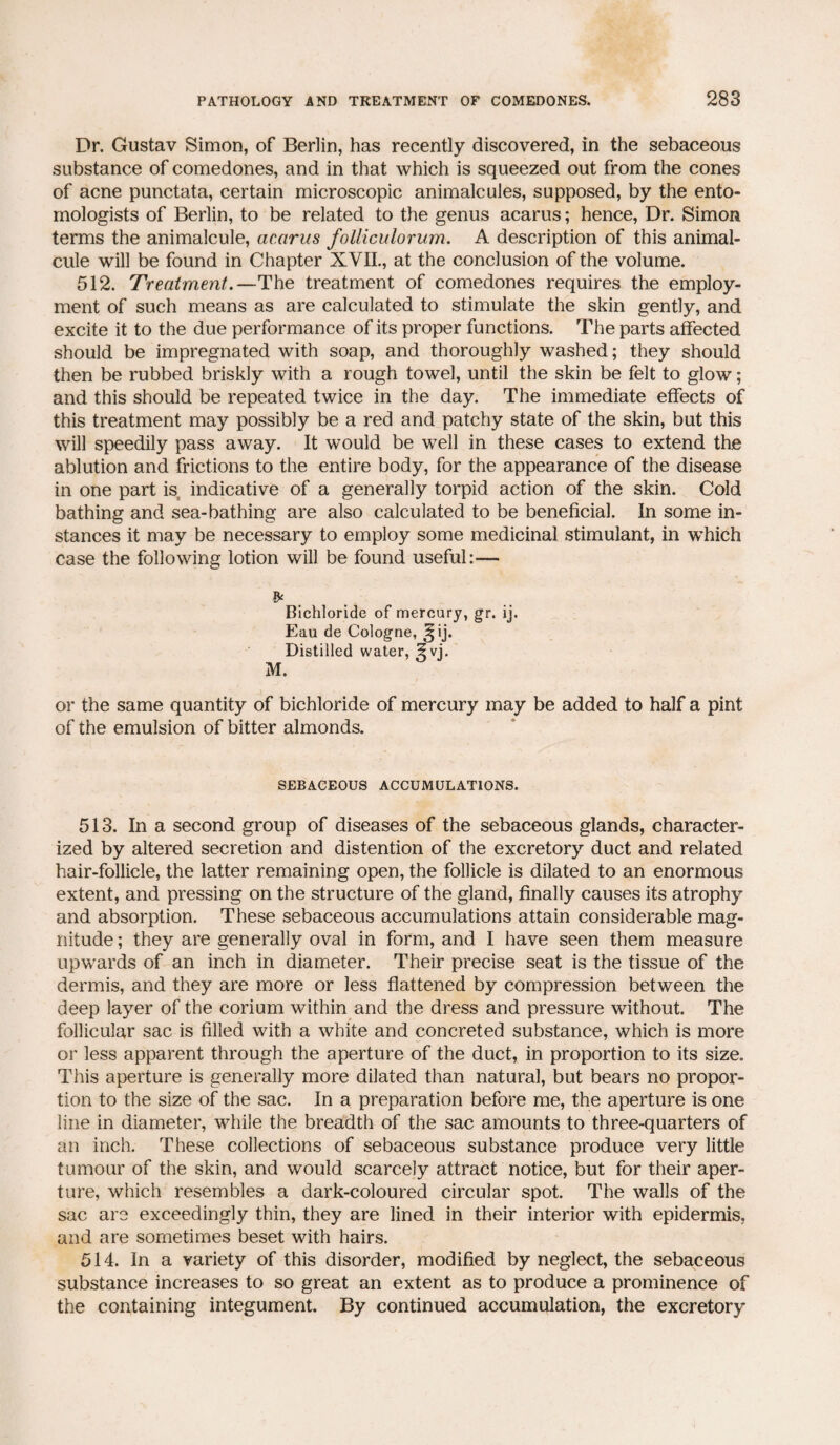 Dr. Gustav Simon, of Berlin, has recently discovered, in the sebaceous substance of comedones, and in that which is squeezed out from the cones of acne punctata, certain microscopic animalcules, supposed, by the ento¬ mologists of Berlin, to be related to the genus acarus; hence, Dr. Simon terms the animalcule, acarus folliculorum. A description of this animal¬ cule will be found in Chapter XVII., at the conclusion of the volume. 512. Treatment.—The treatment of comedones requires the employ¬ ment of such means as are calculated to stimulate the skin gently, and excite it to the due performance of its proper functions. The parts affected should be impregnated with soap, and thoroughly washed; they should then be rubbed briskly with a rough towel, until the skin be felt to glow; and this should be repeated twice in the day. The immediate effects of this treatment may possibly be a red and patchy state of the skin, but this will speedily pass away. It would be well in these cases to extend the ablution and frictions to the entire body, for the appearance of the disease in one part is indicative of a generally torpid action of the skin. Cold bathing and sea-bathing are also calculated to be beneficial. In some in¬ stances it may be necessary to employ some medicinal stimulant, in which case the following lotion will be found useful:— Bichloride of mercury, gr. ij. Eau de Cologne, 3;ij. Distilled water, 5 vj. M. or the same quantity of bichloride of mercury may be added to half a pint of the emulsion of bitter almonds. SEBACEOUS ACCUMULATIONS. 513. In a second group of diseases of the sebaceous glands, character¬ ized by altered secretion and distention of the excretory duct and related hair-follicle, the latter remaining open, the follicle is dilated to an enormous extent, and pressing on the structure of the gland, finally causes its atrophy and absorption. These sebaceous accumulations attain considerable mag¬ nitude ; they are generally oval in form, and I have seen them measure upwards of an inch in diameter. Their precise seat is the tissue of the dermis, and they are more or less flattened by compression between the deep layer of the corium within and the dress and pressure without. The follicular sac is filled with a white and concreted substance, which is more or less apparent through the aperture of the duct, in proportion to its size. This aperture is generally more dilated than natural, but bears no propor¬ tion to the size of the sac. In a preparation before me, the aperture is one line in diameter, while the breadth of the sac amounts to three-quarters of an inch. These collections of sebaceous substance produce very little tumour of the skin, and would scarcely attract notice, but for their aper¬ ture, which resembles a dark-coloured circular spot. The walls of the sac are exceedingly thin, they are lined in their interior with epidermis, and are sometimes beset with hairs. 514. In a variety of this disorder, modified by neglect, the sebaceous substance increases to so great an extent as to produce a prominence of the containing integument. By continued accumulation, the excretory