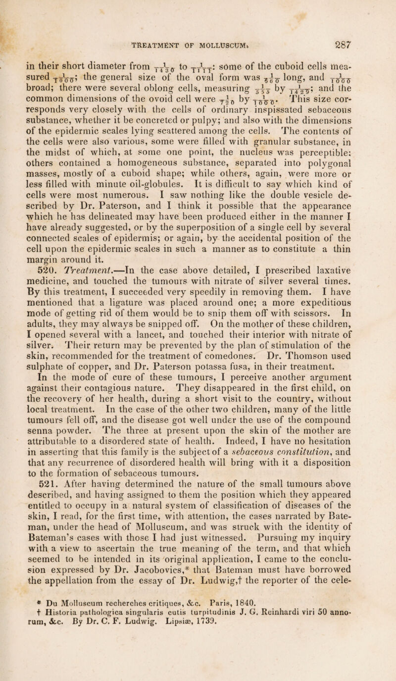 in their short diameter from yjgo to tttt: s0me °f the cuboid cells mea¬ sured XoV?p the general size of the oval form was ? long, and Tq1q^ broad; there were several oblong cells, measuring by yyVg? and the common dimensions of the ovoid cell were T|0 by T• This size cor¬ responds very closely with the cells of ordinary inspissated sebaceous substance, whether it be concreted or pulpy; and also with the dimensions of the epidermic scales lying scattered among the cells. The contents of the cells were also various, some were filled with granular substance, in the midst of which, at some one point, the nucleus was perceptible; others contained a homogeneous substance, separated into polygonal masses, mostly of a cuboid shape; while others, again, were more or less filled with minute oil-globules. It is difficult to say which kind of cells were most numerous. I saw nothing like the double vesicle de¬ scribed by Dr. Paterson, and I think it possible that the appearance which he has delineated may have been produced either in the manner I have already suggested, or by the superposition of a single cell by several connected scales of epidermis; or again, by the accidental position of the cell upon the epidermic scales in such a manner as to constitute a thin margin around it. 520. Treatment.—In the case above detailed, I prescribed laxative medicine, and touched the tumours with nitrate of silver several times. By this treatment, I succeeded very speedily in removing them. I have mentioned that a ligature was placed around one; a more expeditious mode of getting rid of them would be to snip them off with scissors. In adults, they may always be snipped off. On the mother of these children, I opened several with a lancet, and touched their interior with nitrate of silver. Their return may be prevented by the plan of stimulation of the skin, recommended for the treatment of comedones. Dr. Thomson used sulphate of copper, and Dr. Paterson potassa fusa, in their treatment. In the mode of cure of these tumours, I perceive another argument against their contagious nature. They disappeared in the first child, on the recovery of her health, during a short visit to the country, without local treatment. In the case of the other two children, many of the little tumours fell off, and the disease got well under the use of the compound senna powder. The three at present upon the skin of the mother are attributable to a disordered state of health. Indeed, I have no hesitation in asserting that this family is the subject of a sebaceous constitution, and that any recurrence of disordered health will bring with it a disposition to the formation of sebaceous tumours. 521. After having determined the nature of the small tumours above described, and having assigned to them the position which they appeared entitled to occupy in a natural system of classification of diseases of the skin, I read, for the first time, with attention, the cases narrated by Bate¬ man, under the head of Molluseum, and was struck with the identity of Bateman’s cases with those I had just witnessed. Pursuing my inquiry with a view to ascertain the true meaning of the term, and that which seemed to be intended in its original application, I came to the conclu¬ sion expressed by Dr. Jacobovics,* that Bateman must have borrowed the appellation from the essay of Dr. Ludwig,! the reporter of the cele- * Du Molluseum recherches critiques, &c. Paris, 1840. t Historia pathologica singularis cutis turpitudinis J. G. Rcinhardi viri 50 anno* rum, &c. By Dr. C. F. Ludwig. Lipsiae, 1739.