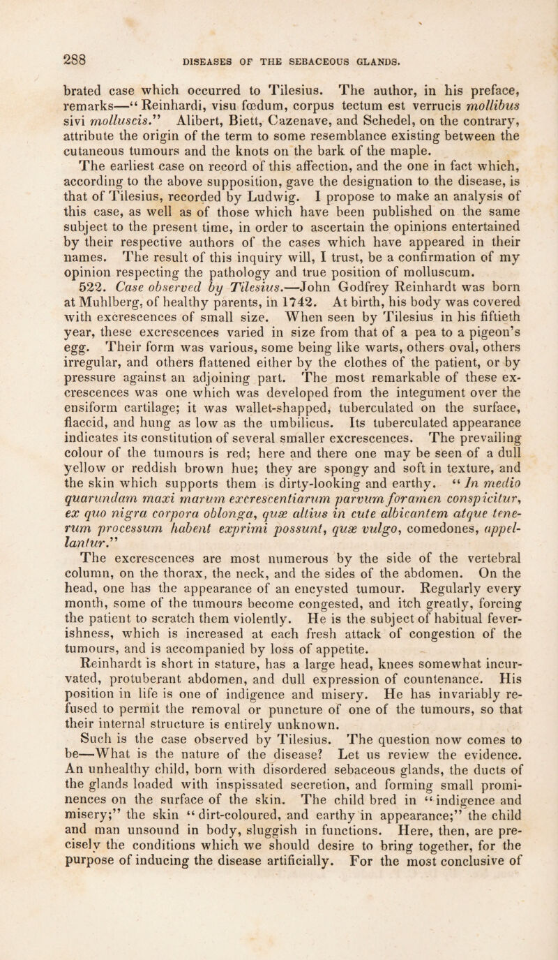 brated case which occurred to Tilesius. The author, in his preface, remarks—“Reinhardi, visu fcedum, corpus tectum est verrucis mollibus sivi molluscis.” Alibert, Biett, Cazenave, and Schedel, on the contrary, attribute the origin of the term to some resemblance existing between the cutaneous tumours and the knots on the bark of the maple. The earliest case on record of this affection, and the one in fact which, according to the above supposition, gave the designation to the disease, is that of Tilesius, recorded by Ludwig. I propose to make an analysis of this case, as well as of those which have been published on the same subject to the present time, in order to ascertain the opinions entertained by their respective authors of the cases which have appeared in their names. The result of this inquiry will, I trust, be a confirmation of my opinion respecting the pathology and true position of molluscum. 522. Case observed by Tilesius.—John Godfrey Reinhardt was born at Muhlberg, of healthy parents, in 1742. At birth, his body was covered with excrescences of small size. When seen by Tilesius in his fiftieth year, these excrescences varied in size from that of a pea to a pigeon’s egg. Their form was various, some being like warts, others oval, others irregular, and others flattened either by the clothes of the patient, or by pressure against an adjoining part. The most remarkable of these ex¬ crescences was one which was developed from the integument over the ensiform cartilage; it was wallet-shapped, tuberculated on the surface, flaccid, and hung as low as the umbilicus. Its tuberculated appearance indicates its constitution of several smaller excrescences. The prevailing colour of the tumours is red; here and there one may be seen of a dull yellow or reddish brown hue; they are spongy and soft in texture, and the skin which supports them is dirty-looking and earthy. “ In medio quarundam maxi marurn excrescentiarum parvurn foramen conspicitur, ex quo nigra corpora oblonga, quae oltius in cute olbicantem atque tene- rum processum habent exprimi possunt, quae vulgo, comedones, appel¬ lant ur” The excrescences are most numerous by the side of the vertebral column, on the thorax, the neck, and the sides of the abdomen. On the head, one has the appearance of an encysted tumour. Regularly every month, some of the tumours become congested, and itch greatly, forcing the patient to scratch them violently. He is the subject of habitual fever¬ ishness, which is increased at each fresh attack of congestion of the tumours, and is accompanied by loss of appetite. Reinhardt is short in stature, has a large head, knees somewhat incur- vated, protuberant abdomen, and dull expression of countenance. His position in life is one of indigence and misery. He has invariably re¬ fused to permit the removal or puncture of one of the tumours, so that their internal structure is entirely unknown. Such is the case observed by Tilesius. The question now comes to be—What is the nature of the disease? Let us review the evidence. An unhealthy child, born with disordered sebaceous glands, the ducts of the glands loaded with inspissated secretion, and forming small promi¬ nences on the surface of the skin. The child bred in “ indigence and misery;” the skin “ dirt-coloured, and earthy in appearance;” the child and man unsound in body, sluggish in functions. Here, then, are pre¬ cisely the conditions which we should desire to bring together, for the purpose of inducing the disease artificially. For the most conclusive of