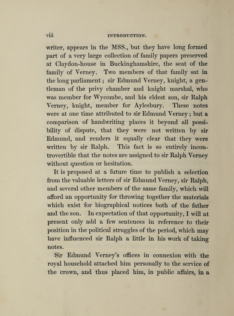 Mr. Hollis, after three houers debate, sayd, hee would charg him with a new charg, in making a pernitious motion. Resolvd upon question. That Mr. Palmer shall be requierd to answere the charg made against him. Mr. Palmer professeth his owne innocency, and, after the vote was passed that the declaration should passe, it was then moved it should bee printed, and then hee desierd to enter his protestation against the printing, but not the passing, and said, hee conceived that all those that were against it desierd to have there protestations entred, and, moved, being unsatisfied, to have the debate put off and there names taken by the clerke, but hee re¬ members not that hee used the words, “ in the name of himselfe, or others.’^ THURSDAY 25TH NOVEMBER 1641. An earnest offer to protest in Hyde, then a motion to take names by others, then Palmer moved in the name of himselfe and all others of his minde, but whither this was to protest, or take names, is a question. Then Palmer was questiond by Mr. Hamp¬ den, and hee stood upp, and the house cald, “ All, all.5’ Sir Robert Cooke sentenced Palmer togoe to the tower, and turnd out of the house. Sir John Strangwaies. Moves that sir Robert Cooke was sourne since lord stuard surrendred upp his staff, and therefore there was noe legall commission to swere him, ergo, hee ought not to sit in the house by the statute 21. Jacob. Bagshaw. Conceives him not fit to bee sentenced, because hee denyes the fact, and the charge is not proved by any on man, and all judges goe secundum allegata et probata. Crew. Will interpret things doubtfull in the best sence, and though non can plead his merits to excuse a fault, yet, if I have received many favours from a man that now doth mee injury, I shall not forget those benifits, but bee the willinger to forget the