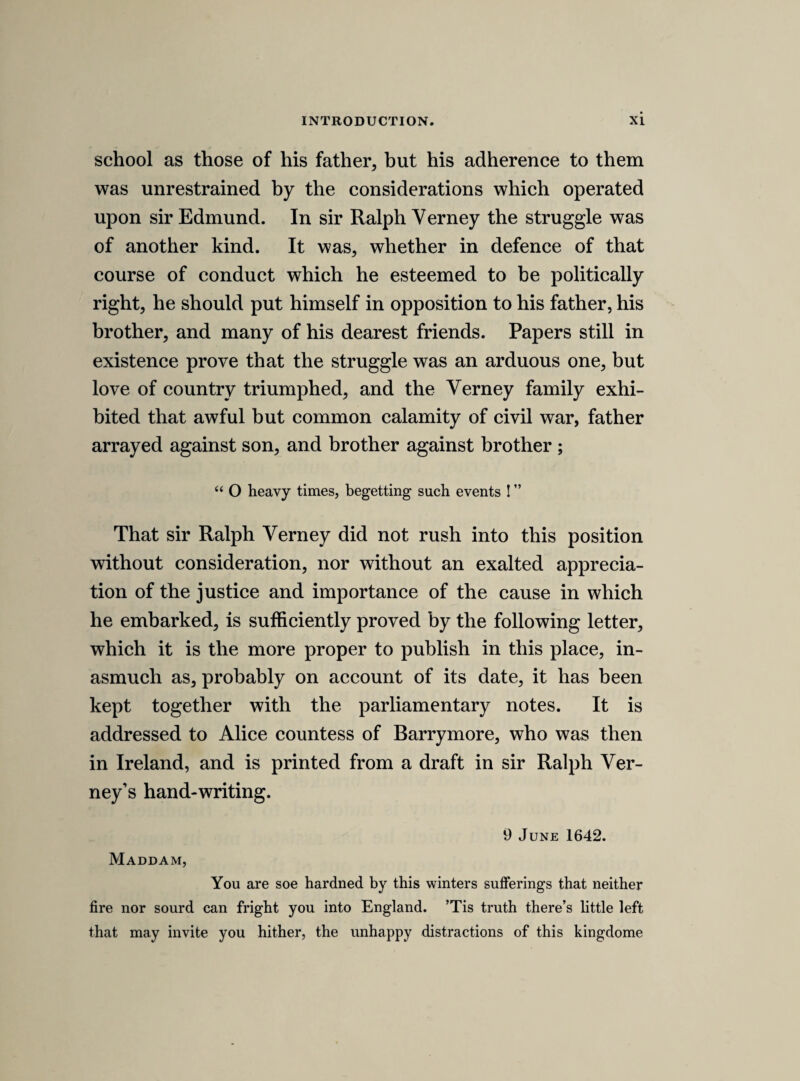 Wee declare the breach of priviledge. Whither hee drew or contrived these, or advised. Whither hee know who did. Whither hee knowes them to bee true, or by information. Whither hee will make them good. From whom he received them, or by whose comand. FRIDAY, 14th JANUARY 1641. [safety of the prince of wales. The king, queen, and prince were now at Windsor. It does not appear what cause the parliament had for apprehension that it was intended to send the prince out of the country.] Ordred. That marquess Herford may bee enjoyned by both houses, according to the duty of his place,a to goe to the prince, to secure his person, as hee will answere the contrary, and whosoever shall assist, or goe over, or advise, or attend the prince in this journey, shall bee declared a breaker of the trust that concernes the peace and saifty of the three kingdoms. And that the king bee moved never to give consent to the princes going with [out the concurrence of] his parliment. [ways and means for settling the peace of the kingdom. No trace of the following resolutions appears in the journals, or in Rush worth or Nalson. On this day the house resolved itself into “ a committee to take into considera¬ tion the ways and means of removing the present distempers and disorders, and settling the honour, peace, safety and happiness, both of the king and kingdom.” Wliitelocke was in the chair. (Journ. ii. 379.) The first passage is probably a note of the speech of the member who moved for the committee, and the important resolutions which follow were no doubt come to in the committee itself.] A declaration to bee made that the king hath had noe cause to depart, and that wee will never doe any thing against his honour, and if any man have informed the contrary, it is the effect of ill councells; and then wee may expresse our respects to the queen, and that wee have noe intent to charg her. * The marquess was governor to the prince.