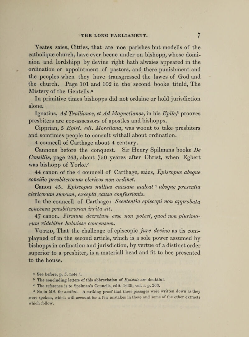 but lord Straford names 5 May. Hee named the officers of the army in Aprill, and the rendevow was to bee 18 May. 27 article. Layd by for the present. Constructive treasons. 3 article. Hee omitted, though proved by 3 witnesses, “ that the kinge might doe with the Irish what hee pleased/’ 4 article. Was proved by 4 witnesses, and this hee calls a single witnesse. Wee could have proved such words every day, but wee love not length. 2 article. Proved by 5 witnesses, and denied by him and sir William Peniman. Sir David Foules did expresse the occation to bee about repairing a bridge. 22 article. Heere hee disjoynts the proofes that are proved by many witnesses. 23 article. Hee urged the ship-money arguments to bee for him, but this is condemned. Heere hee makes use of law, but Twas but the arguments at the barr. 20 article. Increasing the warr was the way to subvert the law. There is a greate difference beetween a deffencive and an offencive warr, although hee make non. 24 article. 5Tis proved hee was the adviser of the breach of the last parliment; proved by divers. 27 article. Though there is an army in the feild, yet there must bee no warr raysed against the kings people. ’Tis not strange to kill a judge and that to bee treason, yet hee thinks it strange to have it treason to kill the law. [l4//i sheet. thu]rsday, 15th aprill 1641. [the treaty with the scots.] The original of the following report of a conference with the lords upon the treaty with the Scots, is very much worn away. In several places it is nearly illegible and in others is entirely obliterated. The only mention of the matter in the Commons Journals occurs