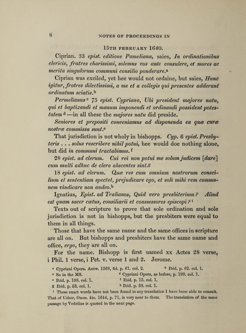 50 Colepeper. If wee reply to lord Strafords councell before the lords, wee prejudice our cause in taking away the power of de¬ claring treason, for the lords cannot doe it alone; or else wee leave too much to the lords ; ergo, reply in open parliament. Hampden. The bill now depending doth not tie us to goe by bill. Our councell hath been heard; ergo, in justice, wee must heare his. Noe more prejudice to goe to heare councell to matter of law, than Twas to heare councell to matter of fact. [1 *]th sheet.] saterday, 17th aprill 1G41. [arguments of lord strafford’s counsel upon the matter of law.] My lord Strafords councell to bee heard to matter of law only, and not to matter of fact. Mr. Lane, the princes Atturney. Lord Strafords defence to matter of fact was his owne. Lord Straford desiers the benifit of these 4 lawes, 25 Edw. 3. 1 Hen. 4. 1 Mari®. 1 cap. There is noe treason but ’tis either in 25 Edw. 3. or some other statute. The question is, if this case is not in any statute, then, whither any treason can bee declared by parliment. This law is a decla¬ ration what shall be adjudged treason and noe de a can have or admit another. 5Tis a poenall law and not to bee b ?Tis an inconvenient law. 30 c Eliz. about bulls from Roome. Now if the statute of 25 Ed. 3 had been to bee againe declared by induction, it must not be taken a minore ad majus, as being treason to kill a judge, ergo, Tis treason to kill the law. 5Tis treason for a servant to kill his master, but not for a sonn to kill his father^ unlesse hee be his servant. * A blank in the MS. b The MS. breaks off. c So in the MS.