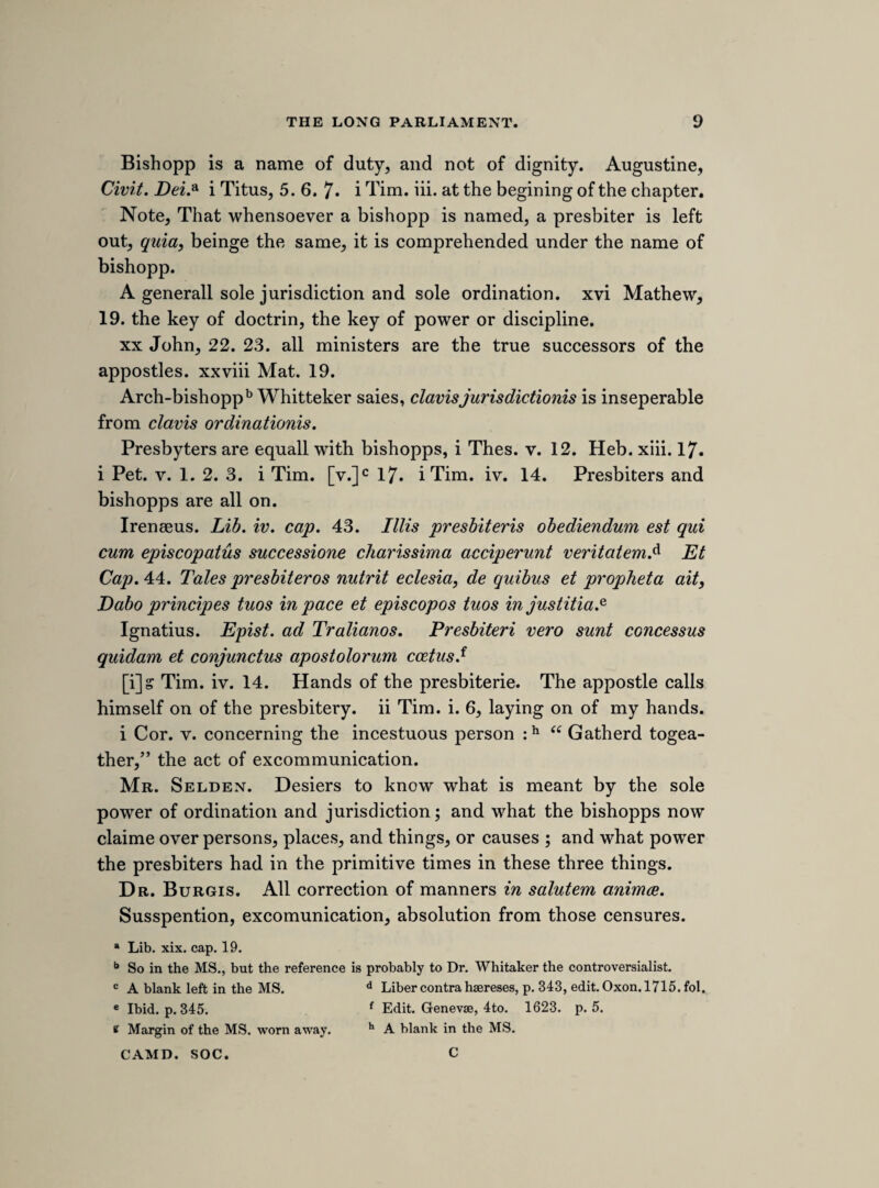 Mr. White. Mr. Alford. Sir Edward Alford. Sir Thomas Danby. 2 Sir G. Wenthworths.a Serjant Hyde. Sir Frederick Conwallis. Sir William Carnaby. Mr. Fettiplace. Sir Richard Winn. Sir William Witherington. Dr. Turner. Mr. Pirce. Charles Price. Mr. Arundell. Mr. Noell. Mr. Pollard. Sir Richard Lea. Sir Henry Slingsby. Barr. Kinderton. Mr. Albro. Lord Buckhurst. Mr. Mallery. Mr. Porter. Mr. Coventry. 2 Brother Westons.b Mr. Selden. Mr. Godolphin. Mr. Digby. 2 Mr. Floydes.c Sir Nick. Slanning. 2 Griffiths.d Mr. Janes. Mr. Taylor. Mr. Scowen. Mr. Bridgman. Mr. Herbert. Sir Gervase Clifton. Mr. Phenick. Sir William Peniman. Dr. Parry. Mr. Newport. Sir Patrick Currance. Mr. Holbourne. Mr. Kirton. Sir William Portman. Mr. Trevinion. Mr. Edgcombe. Mr. Chitchley. a Sir George Wentworth of Wooley and Sir George Wentworth of Wentworth Wood- house. b There were three members of the name of Weston at this time in the parliament. Mr. Benjamin Weston, who was member for Dover ; Mr. Nicholas Weston for Portsmouth ; and Mr. Richard Weston for Stafford. c Only one Mr. Floyd is mentioned by Rush worth, Walter Floyd, member for Cardigan¬ shire, and he is termed Lloyd in the list printed in the Parliamentary History, ii. 627. d John Griffith sen., member for Beaumaris, and John Griffith jun., member for Carnar¬ vonshire.