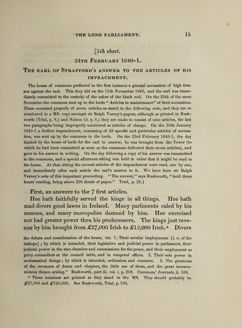 against Hampden’s motion, and concluded by desiring, that, if it were carried in the affirmative, he might have liberty to protest against it. The word “ protest,” vehemently uttered amongst men wrought up to a pitch of excitement by the adverse success of an extreme measure, and sitting in the middle of the night, in a chamber so dimly lighted that Warwick compares it to the valley of the shadow of death, produced an almost electri¬ cal effect. It is difficult to pick out the facts of what ensued from the brief and contra¬ dictory accounts which have come down to us, but it would seem that a confused multi¬ tude instantaneously and tumultuously echoed the request for liberty to protest. Some one shouted out, “Take down the names !” and Jeffery Palmer, a lawyer and a friend of Hyde’s, starting upon his feet, exclaimed, “ I do protest!” adding, perhaps, that he did so for himself and all others of his mind. Hampden interposed some tranquillizing question, but it was lost in the uproarious din of members rising in all parts of the house, and echoing Palmer’s words, “ I do protest ! All ! All ! ” The parliamentary leaders thought it right to revive the recollection of this commotion, by bringing some one who had been actively engaged in it before the house, for punishment. Clarendon tells us, that they would have selected him, but for the protection thrown over him by sir John Hotham, Stapleton, and others of the northern men, who were grateful to him for having freed them from the thraldom of the court of York. Palmer was the victim substituted for Hyde, and expul¬ sion from the house his predetermined punishment. But for once the popular party were foiled in their own house. Hyde and many other members defended their friend strenu¬ ously, and with effect, for, although compelled to answer by a majority of 48, and sent to the tower by a majority of 41, the house refused to sanction his expulsion by a majority of 32. (Com. Journ. ii. 324.) The following papers contain the only existing reports of the debates upon these stirring occasions. It is unnecessary for me to point attention to the notes of the speeches of Crewe and the poet Waller. The occurrence of fragments of such interest and beauty makes one doubly regret the loss of a full report of the speeches of such men.] Mr. Hotham charged Mr. Palmer with protesting on Mounday nighty in the name of himselfe and others, and that in a way to move us to mutinie, and made himselfe the head of a party. Mr. Hyde, to the orders of the house, saied, the charge was against the orders, being he was only charged with words, and not with any ill carrage, being the words were not excepted against at that time, ergo, noe orderly charge. For then a man may be questioned for words spoke a moneth or a yeare agon, as well as for those spoke on Mounday. Words may bee forgd, and then how can a man answere for himselfe, and this takes away the greate priviledge of freedom of speech.