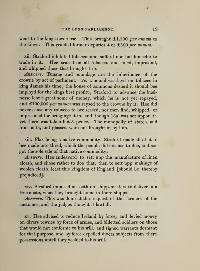 The rebellion in Ireland, and there coming hither. “ The queens pious intention.” The queens army. Goods and aray all marked with the queens marke. Compelling the parliment by Jermyn, who was passed by the kings warrant. Leggs C. R. The faction in the citty. The articles against 6 members of parliment. The coming hither in person. Listing souldiers, feasting and caressing them. Qucere. The inns of court. The guard about your person. Lord Digbyes letter. Transported by your warrant. Queens letter. Advertisments from abroad of altring the religion and destroy¬ ing the parliment. Spaine and France to send 4,000 men a peece to secure you. Whitehall, breach of priviledg. The tax is generall. You neither punish nor produce the authour. Kensington. Articles against the queen. Atturney. Gratious messages when the army was in band, and also before your coming to the house. Conclution, to come to Whitehall with the prince. [impeachment of the bishops.] The bishopps of Durham, and Coventry and Litchfield, were heard at the barr, concerning the greate misdemeanour about there protestation. [COMMITTAL OF SIR RALPH HOPTON.] Sir Raphe Hopton was committed to the tower, for charging the committee that drew the declaration of taxing the king of being an apostate.