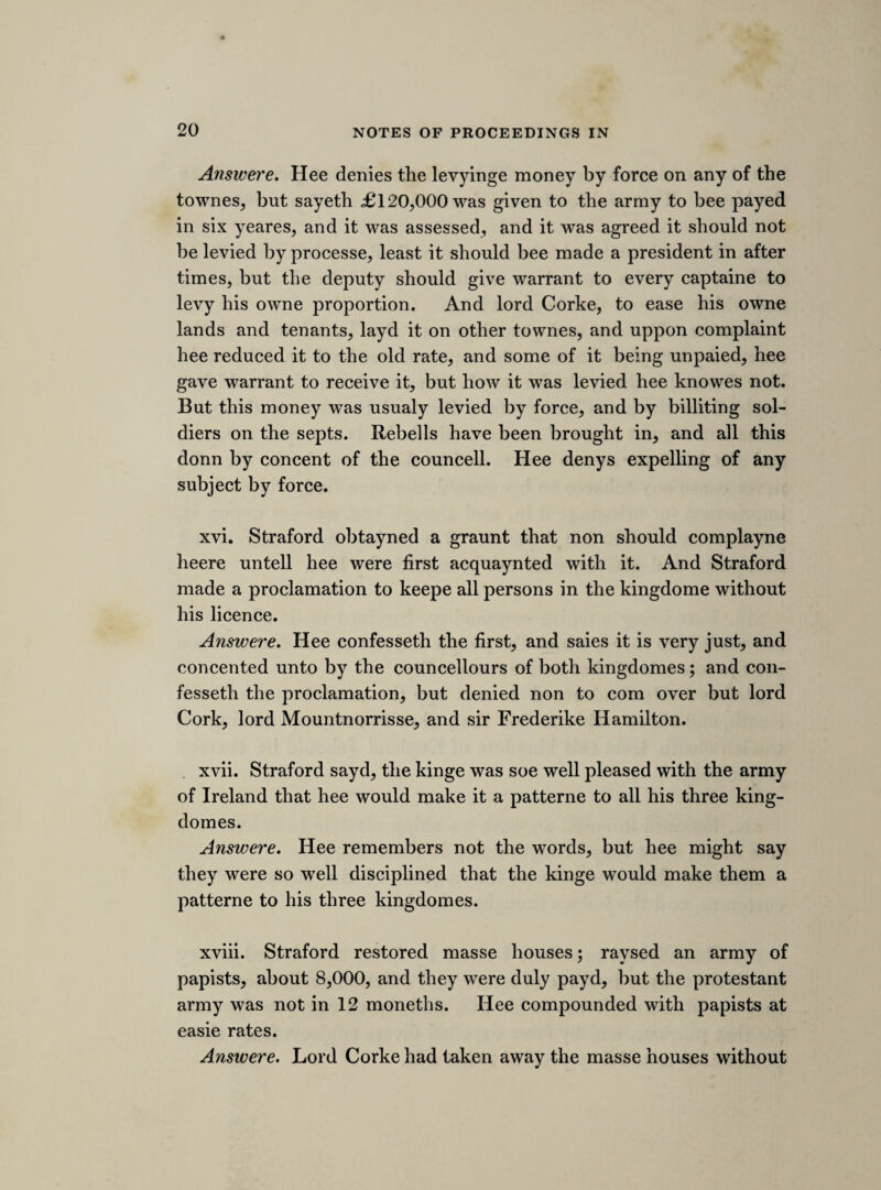 [The passage in the declaration to which sir Ralph Hopton alluded, was one in which it was stated, that the parliament had advertisements from abroad which shewed that people on the continent expected that the king had some great design in hand for altering religion. Clarendon says, that sir Ralph told them, that they slandered the king ofapos- tacy “ upon a less evidence than would serve to hang a fellow for stealing a horse.” (Hist. Rebell. lib. iv.) Upon petitioning the house sir Ralph was liberated on the 15th March. (Journ. ii. 478, and see post, p. 163.)] SATERDAY, 5 MARCH; 1641. GOVERNMENT OF THE MILITIA. Resolved uppon question. That all comissions of leif- tenancy granted under the greate seall are illegall. That all those comissions bee forthwith brought in to bee cancelled. That whosoever shall execute any power over the militia of this kingdom^ or Wales, by colour of any comission of leiftenancy; shall be accounted a disturber of the peace of the kingdome. That the lords bee moved to joyne with us in these votes. [61s/ sheet. TUESDAY, 8th MARCH, 1645. IMPEACHMENT OF THE ATTORNEY GENERAL. The following note relates to the proceedings on the first day of the trial of the attorney general. Mr. serjeant Wilde opened the case against him ; after which, the attorney requested that his counsel, who had drawn his answer, might be heard on his behalf. This was objected to on the part of the commons, on the ground that the accusation of the five members had been voted a breach of privilege, which no counsel ought to intermeddle with. The day was consumed in arguing the point. Mr. Serjeant Wilde.] Nurse child. Possession of stolen goods. Hee hath not sued out the kings processe, as he was bound by oath, and according to the greate charter. The quallity of this person. The quallity of the persons accused. CAMD. SOC. Y