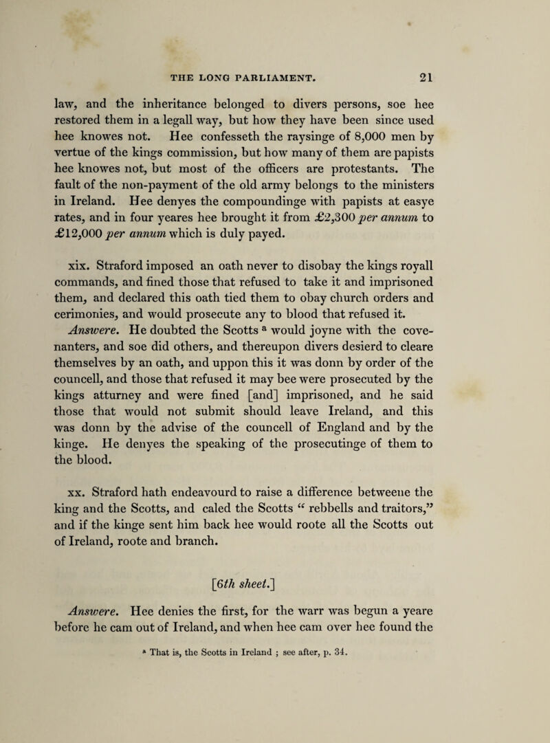 eminent dainger, from forraine and domestick enimies, that 5tis ne¬ cessary to put the subjects into a posture of defence, for the pre¬ servation of the king and kingdom. 2. The lords and commons, finding the dainger, have moved the king divers times to joyne with them to put the kingdom in such a posture, but hee refused. 3. In this case of extreame dainger, the king having refused, the ordnance ought to bee obeyed, by the fundamentall lawes of this kingdom. WEDNESDAY, 16TH MARCH, 1641. [message FROM THE KING. The lord keeper having on Tuesday evening at about nine o’clock received a letter from the king containing a message for the lords, communicated it to their lordships at their sitting on the following morning. It was afterwards read to a committee of the commons, took of it. The following note contains, 1st. A report of the conference made by Mr. and lord Roberts, by desire of the lords, informed the committee what view their lordships Hollis ; and, 2nd. Notes of a speech in reference to the contents of the message. The speech is not assigned to any person, and it is worthy of remark that the memoranda of speeches in these latter sheets of sir Ralph Verney’s notes scarcely ever contain the names of the speakers. Whether this omission arose from any increase in the difficulty of taking notes, proceeding from greater jealousy within the house, or from a stronger feeling of the hazard of the times, and the possible use which might be made of memoranda of violent speeches, with some recollection of the purpose to which sir Henry Vane’s minute of lord Stratford’s advice was applied, I cannot determine.] Lord keeper received a message, in a letter signed and sealed, from the king, last night, dated 15th March. “The king removing to Yorke, where hee intends to stay. Desires us to hast succours to Ireland; hee hath not been slack in that business. Hee hath been ready to retracte any of his breaches of parliment. Hee requires obedience to lawes estab¬ lished, and noe obedience to any ordnance where hee is not a party.5’ Lord Roberts made observations that the lords had made. That the lords did insist uppon there former resolutions.