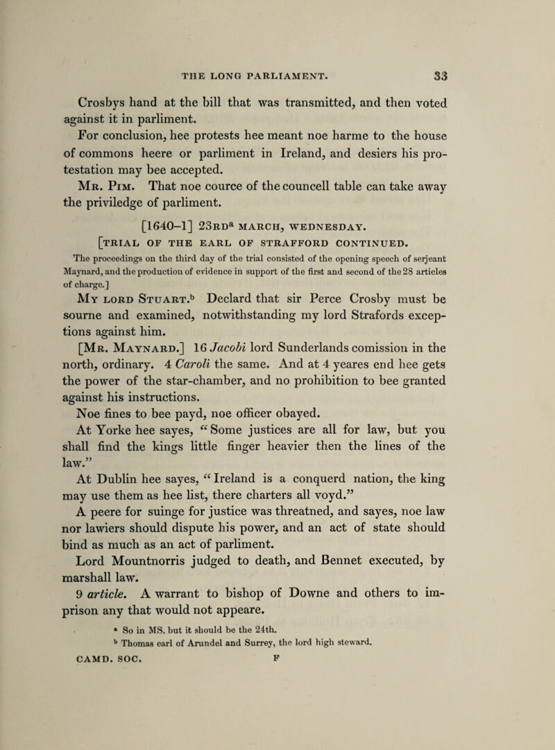 Xll haueing not only reduced our selves into a sadd condition, but made Ireland farr more miserable. Till these are setled heere, I shall not expect to see the rebells quiet there, espetially considering these distempers haue wrought soe many doubtings in the mindes of men, that I feare ’twill bee very hard to raise a considerable some of money, unlesse there doe appeare greater hopes of peace then yet are evident. Peace and our liberties are the only things wee aime at. Till wee have peace, I am sure wee can enjoy noe liberties : and without our liberties, I shall not hartily desire peace. Both these to¬ gether may make us all happy, but on without the other, I must confesse can never satisfie, Your ladishipps most humble and faithfull servant, R. Y. Sir Ralph Verney lived to suffer many things from the friends as well as from the enemies of the cause he espoused, but these will appear in the selection from his correspondence which it is proposed to publish hereafter. My absence from London whilst this book has been passing through the press has probably prevented me from giving these notes all the editorial illustration of which they are properly susceptible. I mention this cir¬ cumstance not only to explain my own deficiencies, but to warn those who may use the hook for historical purposes against placing too great reliance upon the completeness of what I have added within brackets. The Camden Society is indebted to Dr. Bandinel, for the kindness with which he has assisted me in some in¬ quiries relative to these notes out of the wonderful stores at his command, and their thanks are especially due to sir Harry Verney, not merely for the permission to use