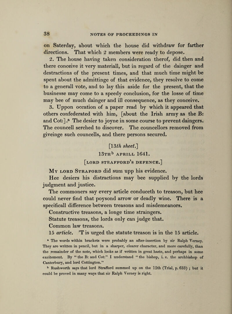 First, the lords remonstrance read. [Straford]. Faction and conspiricy charged on the house of commons heere, and on the house of lords in Ireland. This was excepted against and reserved. Remonstrance attested and read. [ Tampering with the revenue.] Sir Edward Wardour. Easter Terme 1621, or 31 March 1620, was the last time that any money was sent into Ireland, but for the navy. Sir Robert Pye. Sayes the same. Lord Mountnorris. Most part of the navy charge was taken off before Straford came into Ireland. Sir Adam Loftis. Tooke Strafords and Ratclifes bonds for £24,000 in anno 1638, and payd since this parliment began. Straford. Desierd time to answere this preamble, beinge hee never hard of the remonstrances till now. The lords adjorned to consider it, and returned that hee must now make answere to it. Straford answerd. i. The statue of wills and uses hee brought into Ireland, and fraudulent conveyances, ii. More parliments in his goverment then in 50 yeares before, iii. Heehadnoe share in any monopoly unlesse tobacco, which hee conceives noe monopoly, iv. Noe more power in Ireland than his predecessors, v. The re¬ venue of Ireland not able to answere the expence, but £20,000 per annum contribution did supply it. £100,000 debt paid; £100,000 left in the exchequer; £15,000 and £10,000 to buy land, and other money otherwise; and heere is the £300,000 of the six subsidies. Sir Adam Loftis and Lord Dillon examined, but notuppon oath. [Pym] . *Tis granted the ordinary revenue did not support the kingdom, but with the helpe of the contribution it did.