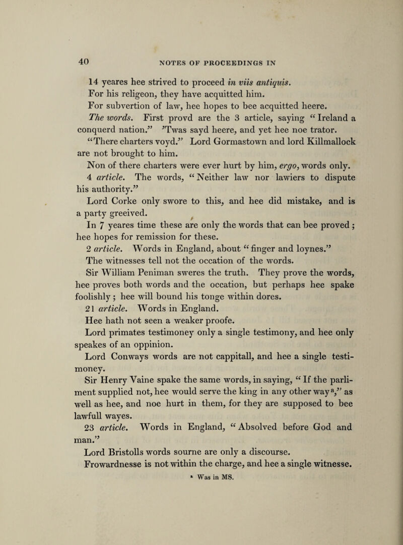 Lord Nueburgh only a single testimoney. Two witnesses have not agreed in any on thinge, but the words were not very ill. Lord Holland, testimoney the same. Lord Northumberlands testimony (“ absolved” being left out) makes for his defence. The ship-money arguments make for him, and say more then this. Propriety may cease, as in case of burninge, wars, &c. and this noe treason. Hee sayd, the necessity being over, in honour and justice, the king must by parliment set right the propriety of his subjects. 25 article. Words in England, “ Aldermen fined and ransomd, and som hangd upp,55 for not giveing upp names. Hee confesseth “ fine and ransome55 as lord Berks proves it, in saying, “ they might bee liable to fine and ransome/5 Alderman Garroway sayd, “ till hee were hanged/’ The words spake to the king, but hee had more reguard what he sayd to his master. Hee denies the words. 26 article. Words in England, “The citty was undutifull, and more ready to helpe the Scotish rebbells then the king/5 The brasse money and mint are not proved at all. Hee told the marchants he knew it not. Hee expressed soe many good words of them for lending £200,000 at Yorke, that hee did thinke hee had fully satisfied them for it. Hee confesseth it an unadvised speech, and very unwarrantable. The words to lord Cottington. The words cannot bee fully proved, and 2 witnesses heard it not. 5 article. Actions. Mountnorrisse his sentence. The answere to it. Noe party to that sentence. All martiall law being condemned, hee cannot soe well answere it. Denevets sentence. The answere to it. 6 article. Actions. Railstons case. The answere to it. 7 article. Waved ; and 2 part of the 8 article.