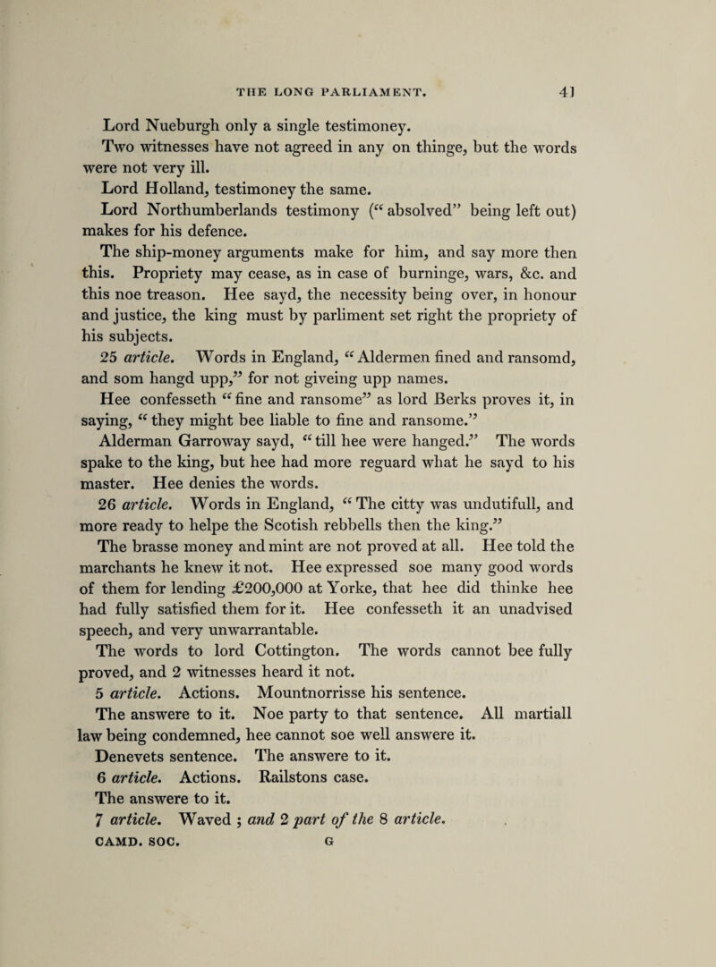 Hee submitts to judgment. Whither in life or death hee will say, Te Deum laudamus. Mr. Glin. Desierd time to withdraw, and hee would make him appeare as subtile in his answere, as hee hath been cunninge in his practise. After an howers space, Mr. Glin began to recollect the evi¬ dence, but first hee began to answere the recollection made by my lord Straford. Raine in dropps is not terrible, but a masse of it did overflow the whole world. Hee urged the testimonies are single witnesses. This treason is proved by 100 witnesses, beinge the whole charge is proved. Hee urged severall misdemeanours cannot make a murder, nor many murders a treason. In a felony, a bloody knife is a stronge evidence, but unlesse the man die *tis noe murder. Guido Fawx was in a better case then this, for laying powder and other things is noe crime, but the intent was treason, for though there can bee noe murder without death, yet there may bee treason without death. Treason constructive. Treason by statute or common law. 15 article. Savills warrant was not produced. Noe ! Men seldom call witnessesse to papers of high treason. Savill cannot excuse the high treason, nor himselfe. 5Tis as ill to bee forced by 4 as by 4000, and the force makes it levyinge warr. 5Twas the sarjeants discreation to carry but 4 or 6 soldiers, hee might have carried the whole army. The repeales hee mentions not. Hee insinuates into the army, to make them thinke themselves in his owne case. 23 article. My lord Ranilow feared noe more then the com¬ mons of England. Yaine a single witness, but it might have been proved by 2 witnesses and a paper. Yaine names noe day, unthankful I were to God and her, by whom I enjoy them, if having them I should be