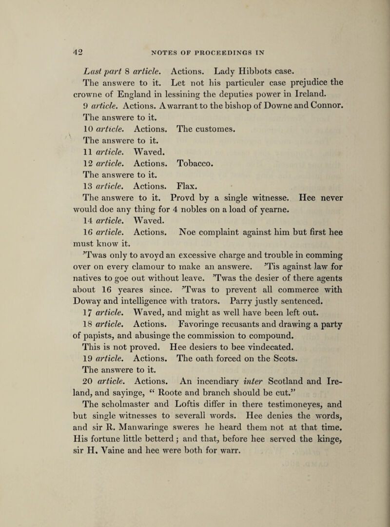 serjeant at armes, to ceaseb and put such number of soldiers, horse and foote, of the army in Ireland, togeather with an officer, as hee the said serjeant should think fit, uppon his majesties subjects of Ireland against there wills. Resolvd uppon question. That it is sufficiently proved, that the said warrant was granted by the earle of Straford, to the end to compell the said subjects of Ireland to submit to unlawfull summons and orders, made by the said earle uppon paper peti¬ tions, exhibited to him in cases of private interest between party and party. Resolved uppon the question. That it is sufficiently prooved, that the said warrant was executed by Savill and his deputy, by sessinge of soldiers, horse and foote, uppon divers of his majesties subjects of Ireland against there wills, in warlike manner, and that divers soldiers continued uppon the said parties uppon whom they were cessed, and wasted there goods, untell such time as they had submitted unto the said summons and orders of the said earle. Bridgman. The statute of 25 Edtv. 3. saies, to ride armed, to kill and slay, or to imprison till hee fine and ransome, this is noe treason, but felony or trespasse. Now if it be not treason to doe this, how can it bee to eate meate with a man, or bee cessed uppon him, till the party conforme ? To send souldiers upon a man heere to make him obay a decree in court of requests is not treason, because there is colour of law for it. Deanes and other eclesiasticall persons cannot make longe leases, but this doth not extend to bishopps, for they are superiours, but it bindes inferiours; soe the Irish statute names “ lords and others,” now the deputy is superiour to a lord, ergo, bindes not him. If murther were treason in Ireland, yet if it bee tried heere, the party must bee tried for murder, and not for treason. b In the MS. this word seems to have been first written1 sease ’ and afterwards altered to ‘ cease,’ for ‘ cess.’