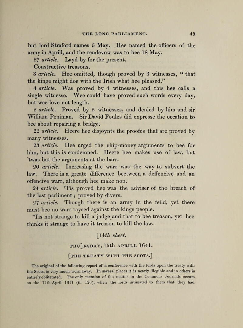 [32nd sheet. THURSDAY, IOTH JUNE 1641. BRINGING IN FLATE TO BE COINED. The house having taken upon itself to raise money by loan, in order to pay the arrears due to the two armies still quartered in the north of England, became forcibly convinced of the necessity of doing so immediately by the disclosure of the army plot. On the 17th May alderman Pennington acquainted the house, that “ money came in as fast as it could be told,” (Journals, ii. 148.) but the supply fell off before it attained anything like the required amount, and on the 2nd June a proposal was made “ for the bringing in of the plate of the kingdom, and for the speedy coining and melting of it.” (Ibid. 164.) The subject was referred to a committee, who were attended by St. John, Selden, Hyde, White- locke, Maynard, and other lawyers, and a bill was ultimately brought in, which was read a first and second time on the 10th June. I have filled up within brackets several obvious blanks in the following brief note of the proposed enactment. (Ibid. 168, 170, 173.)] All in England or Walles that have above £20 in silver plate [shall send half of it to be coined, and in the mean time to have security and interest for the forbearance.] 10 miles off London, within 4 dayes bringe in halfe. [Within 20 miles, in 14 days, and those that live within 60 miles, within] 20 dayes. Soldred or unsoldred. Enterd in a booke. SATERDAY, 12TH JUNE, 1641. [disbanding the armies. The following notes contain the substance of the resolutions come to upon a report of sir JohnHotham from the committee for disbanding the armies. (Journals, ii. 173.)] What money shall bee due to the soldier for there pay, over and above the billet money, shall bee payd to the cheife officer of every regiment, and to pay it to the souldier when they march away. Sir Thomas Glemans regiment first to bee disbanded. The country regiment, when they are cald, shall guard Hull, and to bee paid if they are cald upp to servise.