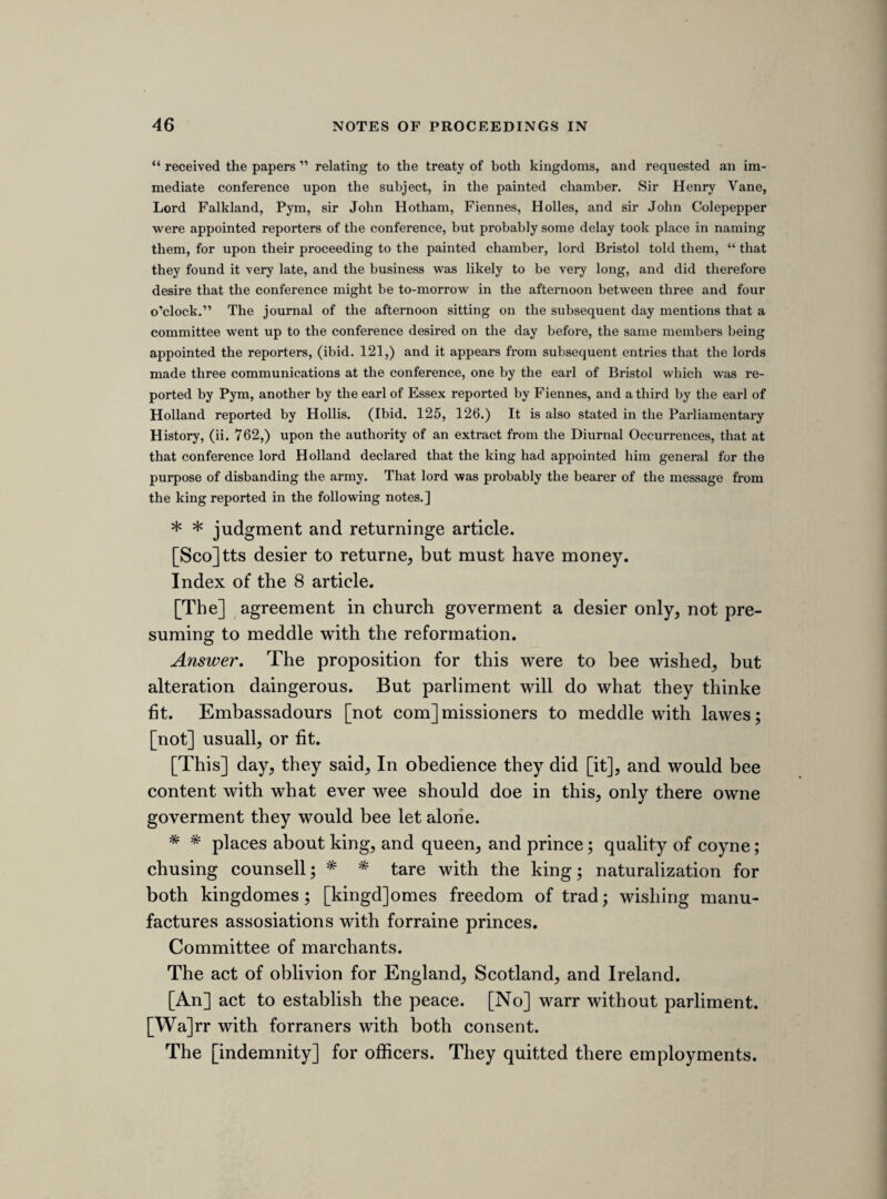 102 [3 ^tli sheet.'] TUESDAY, 6th JULY, 1641. [BREACH OF PRIVILEGE OF PARLIAMENT. The following note refers to that sad instance of the tyranny of Charles I., and the servility of his courts of justice, the prosecution of sir John Eliot, Selden, and others, for their conduct in the parliament of 1629. Tho circumstances of this shameful case have been so lately detailed in Mr. Foster’s valuable Life of sir John Eliot, that a reference to that work is all that is needful by way of illustration. Sir Ralph Vemey’s note is a good specimen of his ability as a reporter. He tells the tale briefly but clearly, with legal pre¬ cision and completeness, and not without one or two glances at the pathetic incidents which distinguished this melancholy prosecution. For eight months, we learn, these patriotic men were kept “ without use of pen, ink, or paper,” and such was the rigour of Eliot’s confinement that, his “ casement being open, the lieutenant of the tower was chidden.” This committee was appointed on the 18th December 1640, and then con¬ sisted of St. John, Nath. Fiennes, sir Philip Stapleton, Glyn, Maynard, Grimston, and 23 other members. (Journ. ii., 53.) More pressing business occupied their attention, and we hear no more of them until the 23d Feb. 1640-1, when sir Edward Deering, Goodwyn, sir Simonds D’Ewes, sir John Evelyn, Cromwell, lord Falkland, Hyde, and 17 other members were added to the former committee, and the new body was directed to meet on the following “ Thursday, in the afternoon at two o’clock, in the duchy chamber.” (Journ. ii. 91.) The proceedings against Strafford delayed their progress, but on the 14th June we find an order to receive the report on the following “ Thursday morning at.,nine of clock,” (ibid. ii. 175.) and a similar order on the 1st July for the following morning, (ibid. ii. 194.) Both these orders were ineffectual, but on the 6th July the report was made as is stated in sir Ralph Verney’s note, and was immediately followed by various condemnatory resolutions, amongst them, one, which was probably not acted upon, for sending to the Tower Mr. Lawrence Whittaker, a member of the house, who had been employed in the searching and sealing up of “ the chamber and trunks of sir John Eliot.” (Ibid. ii. 201, 202, 203.) ] Mr. Glin reported from the committee. Mr. Strood, Mr. Valentine, Mr. Hollis, Sir John Eliot. 17th March, 3 Car. the parliment began. 2nd March, 4 Car. adjorned till 10th March, 4 Car. 3rd March, a warrant for 9 of these, from 12 of the councell, to