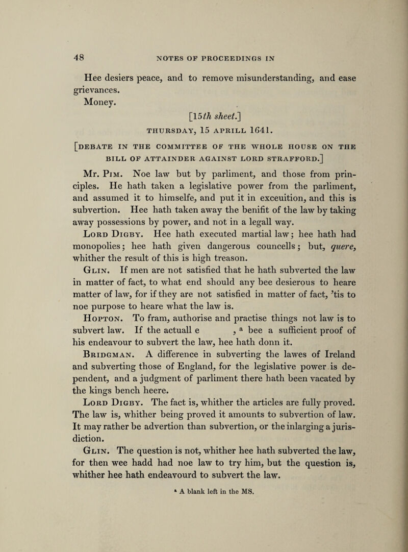 The offence [aggravated by his having been]a once a member of that house. Sir Edward Herbert. The councell advised the answere, and therefore hee relies on them to make it good. Hee hopes he shall not answere if it bee already judged. How can any dignity take away any subjects just defence, councell being alowed in matter of law and fact ?b MOUNDAY, 14th MARCH, 1641. [government of the militia. A committee of 31 of the leading members was appointed to prepare the following declaration.] A declaration why wee goe on with this ordnance of par- liment; that it is legall and necessary. [validity of parliamentary ordnances. After the following speech there is written in the MS., apparently inserted afterwards by sir Ralph Verney, “ Honest Hall.” Whether that is the name of the speaker, or not, I cannot determine. No member of the name of Hall appears in the printed lists of the members, but they are far from being accurate.] Where the king is in nonag, prison, or absent, the parliment hath a legislative power, ergo, where the king is drawne away by ill councell. In cases of impossibility to have the royall assent, when wee ac- knowledg it, and desire it, wee may supply it by authority of par¬ liment. A declaration against all advisers of the kings absence to bee trators, and coeopperators with the traterous designe, and if any raise forces to hinder this work now in hand, declare them trators, and proceede with them accordingly. Honest Hall. a Several words quite illegible. b Under this, but apparently not connected with it, is written the following memoran¬ dum : “ Gustos rotulorum Anglcey, sir Hugh Owen, bart. ; clerkship of the peace at lord keepers disposing.”