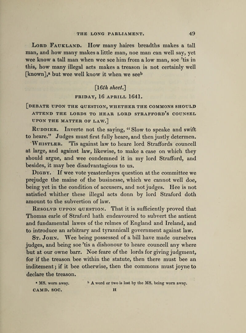 180 Linsea is a publique enimye to the state, and an incendiary betweene the king and his peopled My lord Savill the same. 11th june 16*42. [impeachment of the nine peers.] Resolved. That the departures of these b 9 lords without leave [after such a time as both houses had declared, That the king, seduced by wicked counsels, intended to make war against the parliament, and their still continuing at York, notwithstanding their commissions and commands, is a high affront and contempt of both houses : and that the said lords therein did as much as in them lay, that the service of parliament might be deserted; and are justly suspected to promote a war against the parliament.] [suggested protestation. On another fold of this sheet is written the following fragment.] That I shall bee ready, with my life and fortune, to defend the kings person and the privileges of parliment, according to the duties of my alegeance and my protestation, but for the present [G*]th sheet. THURSDAY, 23RD JUNE 1642. THE KING’S ANSWER TO THE NINETEEN PROPOSITIONS. On the 1st June 1642 the parliament transmitted to the king nineteen propositions for removing existing differences (Journ. ii. 599), to which an answer was returned on the 21st. After it had been read by the clerk, the house resolved that it should be taken into consideration on the following Thursday, and we have here a note of what then took a The earl was general of the king’s forces. b These lords were the earls of Northampton, Devonshire, Dover, and Monmouth, and lords Howard of Charlton, Rich, Grey of Ruthin, Coventry, and Capel.