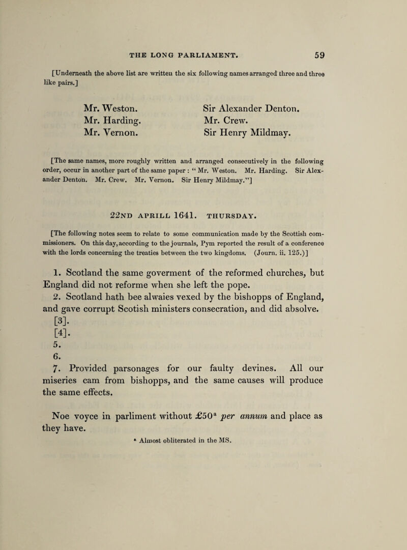 14 This is against law. Bishop of Chichester sweres men to obay the kings edicts, and somtimes to preach frequently. The oath of symoney, there is noe law for it. Oath de stando juri etparando mandatis ecclesice. Mr. Huntley, for refusinge to preach a visitation sermon, was deprived. 15 article. Bisliopps inforce subscription. And they extend this beyond the articles of religeon. Many hundreds were deprived for not subscribinge to the cannons made about 2° Jacobi. They must subscribe to all bishopps injunctions editis et edendis. 16 article. Bishopps hold comendhams and never come at them. As Manwaringe bishop of St. Davids and the bishopp of Chester hold 2 of £1,100 per annum. 17 article. Bishopps charge at there consecration. But they observe it not. 18 article. Scandelous bishopps in drinkinge healths. The bishopp of Coventry and Litchfield being invited to Dr. Warners now bishopp of Rochester, there were 4 healths begun, and Mr. Rawlenson was pressed to drinke them, and Dr. Warner, now bishop of Rochester, risinge and standinge in the middle of the table sayd, Et stans in medio dixit, pax vobis, and so he began the kinges health. Bayley bishopp of Banger sayd to the bishopp of Eli, “ Eli, Eli, Lama sabachthani, heere is to thee a health.^ Bishopp of Glocesters men swere and daunce on Sundayes. 19 article. The burdens of bishopps officers, and dependants and servants, fyc. beinge above 10,000.a » On the 9th March 1640-1 Mr. Crew reported from this committee “ three heads for