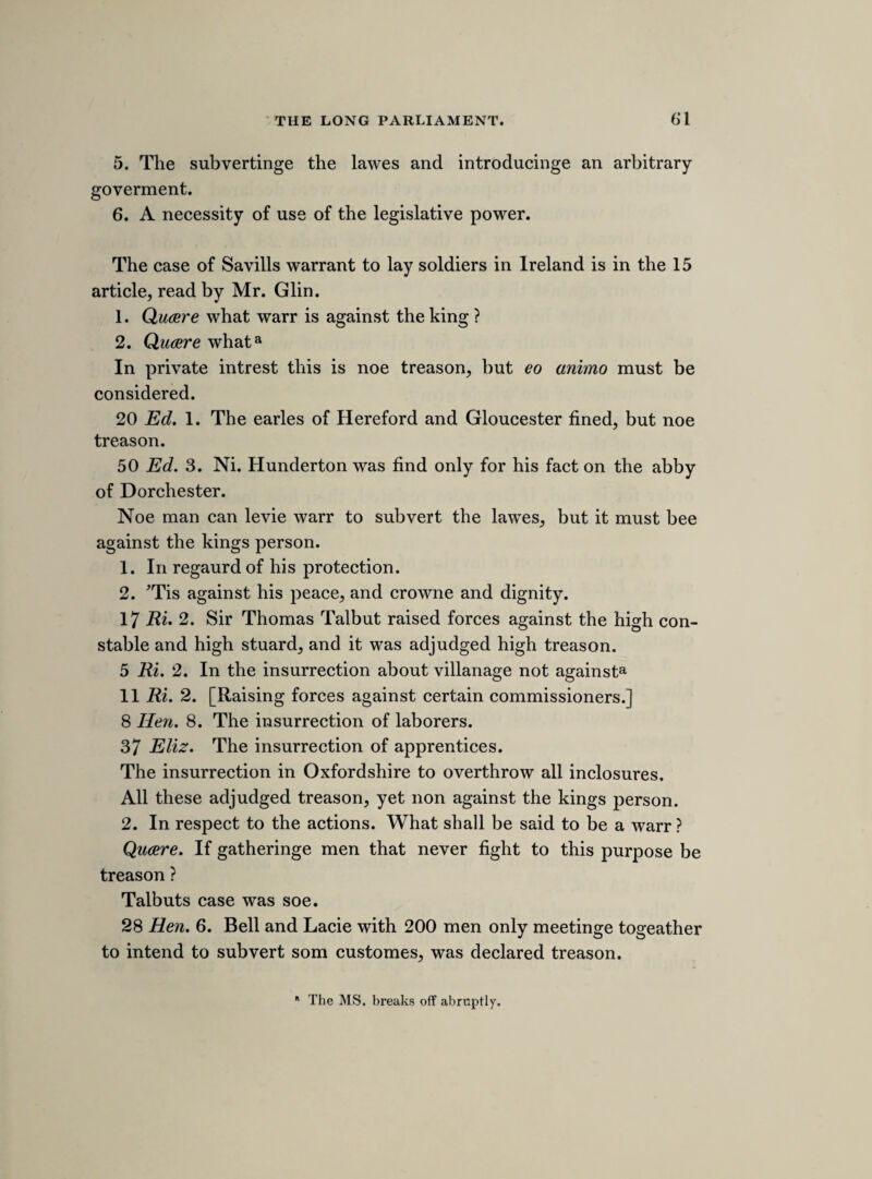 Crosbys hand at the bill that was transmitted* and then voted against it in parliment. For conclusion* hee protests hee meant noe harme to the house of commons heere or parliment in Ireland, and desiers his pro¬ testation may bee accepted. Mr. Pim. That noe cource of the councell table can take away the priviledge of parliment. [1640-1] 23RDa MARCH, WEDNESDAY. [TRIAL OF THE EARL OF STRAFFORD CONTINUED. The proceedings on the third day of the trial consisted of the opening speech of serjeant Maynard, and the production of evidence in support of the first and second of the 28 articles of charge.] My lord Stuart.15 Declard that sir Perce Crosby must be sourne and examined, notwithstanding my lord Strafords excep¬ tions against him. [Mr. Maynard.] 16 Jacobi lord Sunderlands comission in the north, ordinary. 4 Caroli the same. And at 4 yeares end hee gets the power of the star-chamber, and no prohibition to bee granted against his instructions. Noe fines to bee payd, noe officer obayed. At Yorke hee sayes, “Some justices are all for law, but you shall find the kings little finger heavier then the lines of the law.” At Dublin hee sayes, “ Ireland is a conquerd nation, the king may use them as hee list, there charters all voyd.” A peere for suinge for justice was threatned, and sayes, noe law nor lawiers should dispute his power, and an act of state should bind as much as an act of parliment. Lord Mountnorris judged to death, and Bennet executed, by marshall law. 9 article. A warrant to bishop of Downe and others to im¬ prison any that would not appeare. * So in MS. but it should be the 24th. b Thomas earl of Arundel and Surrey, the lord high steward.