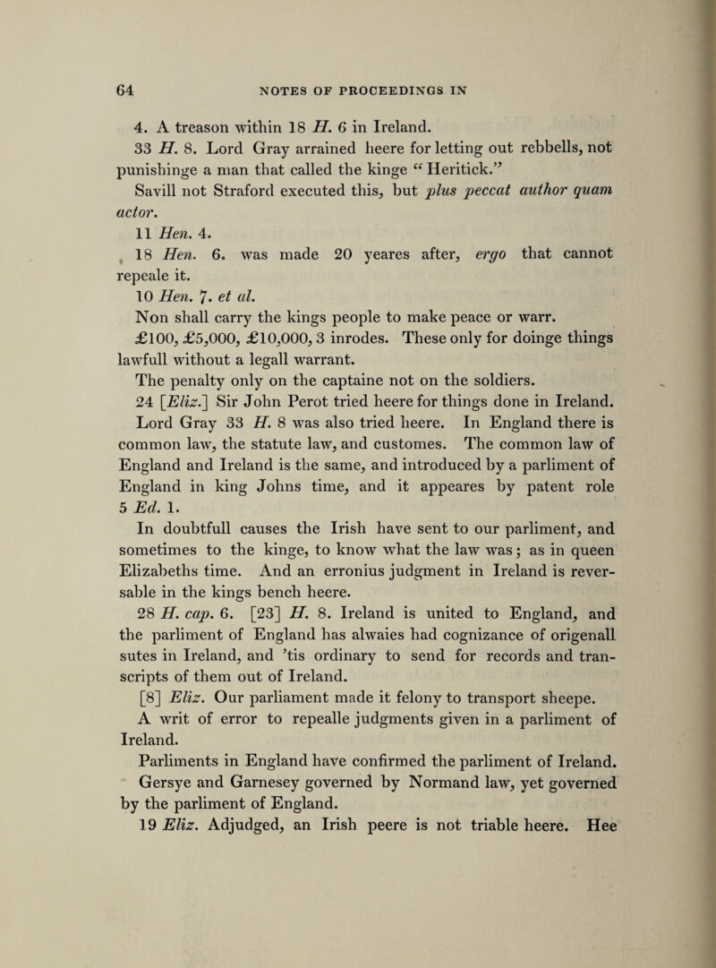 11 Hi. 2. the judges hanged. 2 H. 6. Nu. 18. Mortimer for breaking prison was adjudged a trator. 22 H. 8. Rooce for poysoninge was adjudged a trator. 25 H. 8. The holy maide of Kent. 2 et 3 Ed. 6. a adjudged a trator. Yet non of these treasons are within the statute 25 Ed. 3. [Nalson, who occasionally enlightens the dullness of his state papers by a vivid descrip¬ tive touch, says, “ The earl made no reply, but lifting up his hands to heaven, to attest his innocence and petition protection and a more just and equitable sentence there, he seemed to express greater eloquence by his silence, than the other had done by his prolix discourse.” (ii. 186.) We learn on the other hand from the Diurnall Occurrences, that St. John spoke “ to the great satisfaction of all, as was conceived, about two lioures.” (p. 89.)] [23rc? sheet.'] MOUNDAY, 3RD MAY 1641. [proceedings upon taking the protestation. On Saturday the 1st May 1641, the king, acting, as lord Clarendon says, upon the advice of lord Say, went to the house of lords, and there made a declaration to both houses, in reference to the bill of attainder then on its passage through the house of lords, that he could not in his conscience condemn the earl of treason, and that he left it to the lords to find some way of bringing him out of the great streight in which he should be placed by their passing the bill of attainder. This step was regarded by the popular leaders as an unwarrantable interference with the freedom of debate, and on that ground occasioned considerable excitement; but their feelings, and those of the people, were roused to the very highest pitch, by the discovery, about the same time, that the king was not relying upon his conscientious scruples alone for the safety of the earl, but that there existed a plot, of which his majesty was partly cognizant, for effecting the earl’s release and for bringing up the army to overawe the parliament. On the Monday following indignant crowds rushed to Westminster, wildly demanding “justice upon the great delinquent,” and in the excitement, and acting upon the impulse, of the moment, the house framed and unanimously took the vow and protestation which are mentioned in the following notes. The original MS. bears evident marks of the vehemence which characterized the whole proceeding. It is not written with the regularity which is observable in most of the other sheets of the MS., but I have endeavoured to arrange the disjointed portions properly.] Pim. 1. Priviledge of parliment.