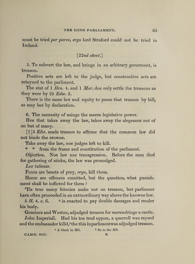 peace^ and to present there names, and what want there is of armes or ammunition, to the intent they may bee supplied. [25th sheet.'] FRIDAY, 7TH MAY 1641. [further proceedings in consequence of the army plot.] “ An act to prevent the inconvenience that may hapjien by the untimely adjorninge, prorogueing, or dissolvinge this present par- liment.” Read the third time, and did passe this house. [The following are notes of a report made by Pym, of a conference had with the lords respecting the army plot. Com. Journ. ii. 138.] 1. The runninge away confirmes. 2. French forces designed for Porchmouth. 3. One lord and two commoners sent to Porchmouth, to examinge Goringe, and if cause bee to command him to come upp with on commoner, and the lord and other commoner to stay there. And forces out of Wiltes to secure Porchmouth. Secure the iles of Wight and Gersie and Gernsey, Hampsheire, Dorsetsheire, and trayned bands to bee in a readinesse. The lords are desierd to send a letter to the army, as wee will doe under the speakers hand. Sir John Clotworthy and sir Philip Stapleton sent to Porchmouth. Sr. John Hotham and sir Hugh Chorniy sent to the army in the north. Sir Water Earle sent into Dorsetsheire to prepaire the trayned band. Ordred, a message bee sent to the lords to desier them to move the kinge, that the earle of Essex, in this time of dainger, may bee made lord lieftenant of the county of Yorke.