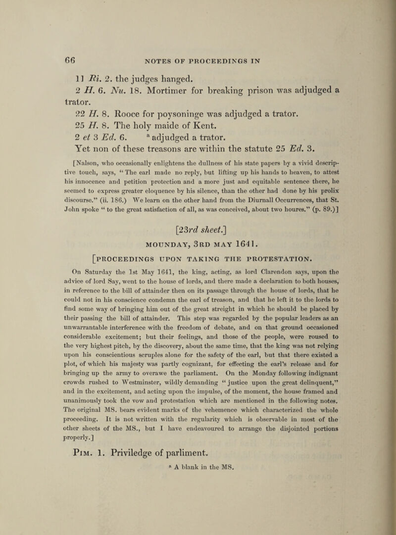 SATERDAY, 8TH MAY 1641. Mr. Pierpoint reported.3 Lord Mandevill gon to Porchmouth. A proclamation for 5 that are fled.b The forces desierd, ordred to bee in readinesse for the defence of the southerne parts. Lord admirall prepares. The bill of attainder passed. Desier a conference about the wayc of it and the peace of the kingdom. The cessation ends on Saterday. A conference to desier the lords to move the king to give his answer to bill of attainder with speed. Resolvd uppon question. That this house thinks fit that there bee a cessation of armes betweene the 2 kingdoms continued for 14 days longer, from the 16 of this moneth, if the treaty soe longe continue. \26th sheet.] TUESDAY, llTH MAY 1641. [raising money for payment of the army and navy.] Resolved uppon the question. That £400,000 shall be raysed for the present affaires of the kingdome. Ordred, my lord mayor shall pay £80,000 of the £120,000 promised by the city uppon the 2 last subsedies; shall be payd thus, £50,000 to sir William Uvedall, and £30,000 to my lord of Warwick, by Friday next, and that my lord mayor hast in the other £40,000. Resolved uppon the question. That the £400,000 shall bee raised proportionably uppon the severall counties. a After a conference with the lords. Commons Journ. ii. 139. 140. b These five were, Henry Percy, Henry Jermyn, sir John Suckling, William Davenant, and captain Billingsley. c This seems to be the reading of the MS.