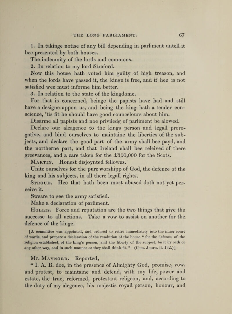 1. Cathedralls noe fitter for prayers then parochiall churches. 2. Preachinge utterly neglected, or used only for raylinge. 3. Advancement of learninge. 1. Grammer scholes as good where there is noe deane and chapter, as Eaton, Marchant taylors, Suttons hospital and others. 2. Incoragement to studients. Lett this be donn some other way. 3. They are the councell of the bishopp. ’Tis true in ordination they for fashion are cald to lay on hands, but for jurisdiction they medle not. Deanes and chapters not in England till the conquest. 4. The use of the cathedralls. Quoad personas, 1. Coristers and officers, fellowes that are condemned for felons, and keepe alehouses, and soe they may still. 2. Tenants may bee tenants still. 3. Citties rather supported by there excesse then otherwise, 4. Dr. Seravia, a writer for cerimonies. 5. a 6. Other liveings pay more to the king. 7. The b all that pray not for soules. [2 7th sheet.] THURSDAY, 13TH MAY, 1641. [raising MONEY FOR THE ARMY.] Resolyd uppon the question. That in raisinge this £400,000 by way of subsedy, every man shall bee rated in every county for the estate hee hath in that county only. a Left blank in MS. b The MS. worn away.