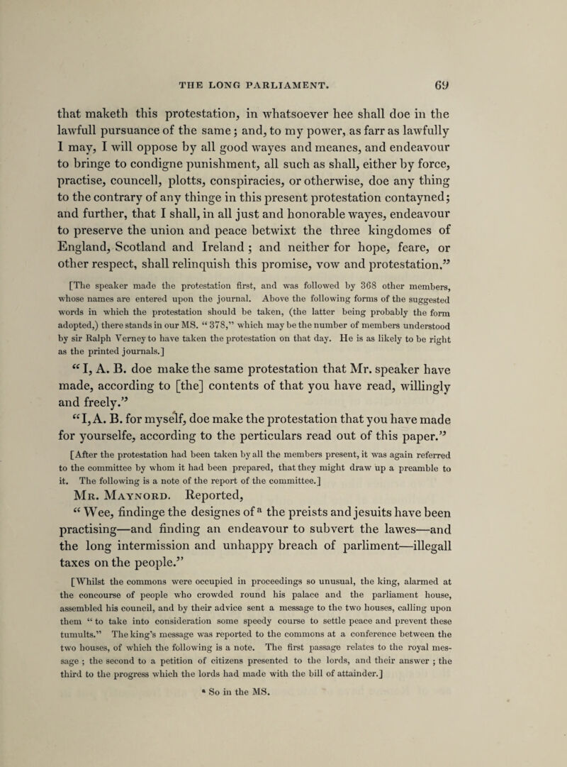 86 received information which made them fear that the earl of Stratford might have a design to escape, wherefore they desired the guard over him might be strengthened. On the 3rd May, after the king had made his injudicious appeal to the lords on Strafford’s behalf, Pym communicated to the house of commons all the particulars of the plot which had come to his knowledge, particulars which involved persons very near to the king and queen in schemes not only for the release of Strafford, but for procuring the army to inter¬ fere in order to overawe the parliament. The protestation, the yielding of the king to Strafford’s execution, and the passing of the bill to prevent the dissolution of the parlia¬ ment, were the almost immediate results, but whilst these important events were in pro¬ gress, a committee of ten of the lords examined the suspected persons, in the presence of a committee of seven of the commons, consisting of Hollis, Pym, Hampden, Strode, Fiennes, Clotworthy, and another member whose name I have not found. Their proceed¬ ings were conducted under a protestation of secrecy, (Journ. ii. 135,) but on the 7th June, Hampden was sent to the lords with a request that they would give the commons leave to make use of the examinations taken by the committee, and upon their consent, (Ibid. p. 169,) Mr. Fiennes made the report to the house of which the following is a note. It contains some important particulars elucidatory of this mysterious business which will not be found in Rushworth, Nalson, or, as I believe, anywhere else. The sitting was a very uproarious one, and produced the final separation between lord Digby and the popular leaders, upon which subject I shall add a few particulars in another place.] Mr. Fines reported. 3 heades. 1. Concerninge the Tower-guard by captain Billingsley, and my lord Strafords escape. 2. A designe to engage the army against the parliment. 3. Bringing the French into England. [ To the first head.] Captain Billingsleys examination. Hee knew sir John Suck- linge. The lieftenant told him hee was to serve under him with 100 men. Eliz. Nut et al. say, they heard Straford et Slingsbiea con¬ ferring about an escape, and if this port could bee guarded for 3 moneths, there would come ayde enough. The lieftenant of the Tower sayes, hee was commanded to receive Billingsly with 100 men. Straford confessed hee named an a Lord Strafford’s secretary.