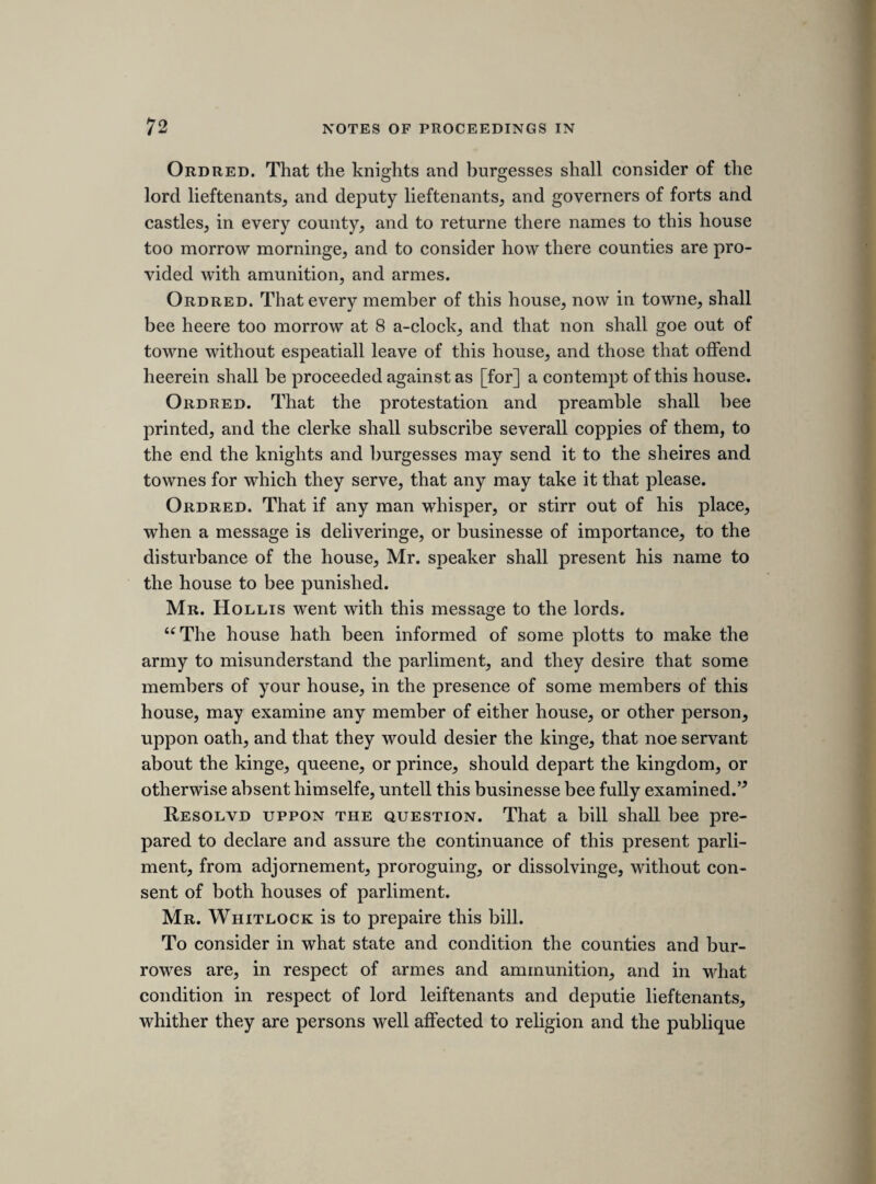 [43rd sheet.'] THURSDAY, 22ND JULY 1641. [the army plot. The committee of seven appointed to investigate this conspiracy (see before, page 86), having the assistance and the clue afforded by Harry Percy’s letter, zealously pro¬ secuted their inquiries, and soon brought to light the whole circumstances. On the 28th June 1641, Selden, Maynard, Glyn and Hill (four lawyers) were added to the com¬ mittee, with directions to prepare heads of charge against the persons implicated, (Journals, ii. 190,) and on the 22d July they made a report to the house of certain articles of accusation against Jermyn, Percy, and the rest. The report, being made late in the day, was not concluded when the house rose, (Diurnall Occurences, p. 311,) and was appointed to be continued on Saturday, the 24th July. The articles were ordered to be kept secret, and the clerk of the house was enjoined not to give out any copy of them, nor to shew them “to any man whatsoever.” (Journals, ii. 220.) Rushworth is quite silent respecting them. Nalson says, “ They (i. e. the articles) were about the conspiracy, but, not being entred in the journal, I cannot oblige the reader with them.” (i. 406.) They are here published for the first time. ] Mr. Glin. Reported from the committee of seaven. 1. That an army beeing raised in Yorkesheire, Jermyn, Percy, Suckling, and Davenat pleged to bring it against the parliament in Aprill last, to compell them to agree to some propositions which they had framed, and to hinder the proceedings of the parliment. 2. Percy endeavourd to perswad Ashburnham, Wilmot, Berkley, Pollard, and Oneall, that they were disobleiged by the parliment, and soe on, with the 3 propositions ; preserving bishopps functions and votes, not disbandinge the Irish army till the Scots were disbanded, to uphold the kings revenue. 3. Percy administred an unlawfull oath to bee secret in the businesse. 4. Jerman perswaded to bringe up the army, and secure the tower, to compell the parliment to there designes. 5. Jerman, Suckling, and Davenat, did endeavour to disaffect the army to the parliment, and to stick to the king, and the