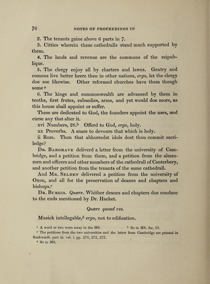 REPORT OF THE COUNCIL, 1845. / The Council cannot close this Report without drawing the attention of the Members to the services which the Society has rendered to His¬ torical Literature during the seven years of its existence. The Society was instituted, to use the words of the original Prospectus, for the purpose of 66 perpetuating and rendering accessible whatever is valuable, but at present little known, amongst the materials for the Civil, Ecclesiastical, or Literary History of the United Kingdom and a very cursory glance at the thirty-one Volumes which have been printed for the use of the Members will show how much has been accomplished in furtherance of such objects. The services of the Society will, perhaps, be more readily appreciated by a consideration of what it has produced in each of the several divisions under which the works may be arranged. In the branch of Civil and Political History the Society has published,—The Arrival of Edward the Fourth; Warkworth’s Chronicle ; Hayward’s Annals of Elizabeth; the Narratives of Contests in Ireland; the Chronicle of Wil¬ liam de Rishanger; the Leycester Papers; the Translation of Polydore Vergil; the Travels of Nicander Nucius; and the Notes of Proceedings in the Long Parliament; to which may be added, the Egerton Papers, and the Rutland Papers. Our Ecclesiastical History has been illustrated by the volume en¬ titled Ecclesiastical Documents ; the Chronicle of Josceline de Brakelond ; the Apology for the Lollards; and the Letters relating to the Suppres¬ sion of the Monasteries. Our Literary History, including those important branches of it—our early Poetry and Drama, has had no little light thrown upon it by the publication of Kyng Johan; Kemp’s Nine Daies Wonder; the Poems on Richard the Second; the Political Songs; the Poetry of Walter Mapes; the Three Early Metrical Romances ; and the Romances of Sir Perceval, &c.; and, lastly, by the Original Letters and Papers of Literary Men of England. Norden’s Description of Essex and the French Chronicle of London