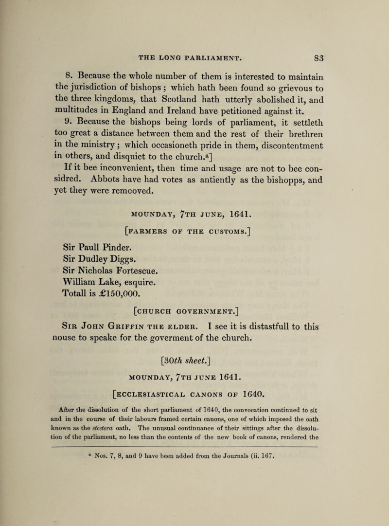 If a legacy be given to a silenced minister, hee is not capable of it by the bishopps law. Bishopps had noe power in this in the primitive times. Wid.a Venables gave 1,000 to divers ministers deprived. Mr. Jones gave much money to the same purpose, but the arch-bishopp of Canterbury would not suffer it to bee given to them, but to other benificed ministers. 11 article. Bishopps consecrate churches, Sfc. and make it necessary. The forme of consecratinge is not alowed by law. Consecration is not necessary, but Tis very chargable. Bishopp Andrewes in a sermon on i Luke 5, saies, prayers made in a consecrated church are best, non quia precatur, sed quia ibi precatur. Dr. Lawrence, page 5, in a sermon, speakes worse. Noe humain institution can put any inherent holinesse into any thinge. The Jewes temple was a type of Christ, but our churches are more like there synagogues. 12 article. Bishopps inhibit marrage at divers times of the yeare, at least a third part. And this makes some thinke these times are more holy then others, and it is a greate charge to buy licences. 13 article. Bishopps compose formes of publique prayer contayn- ing matters of state. As at fasts, and the prayers against the honest Scotts; two ministers, Wilson and Bright, were suspended for not readinge it. 14 article. Bishopps impose oathes as of canonicall obedience, ex officio, fyc.