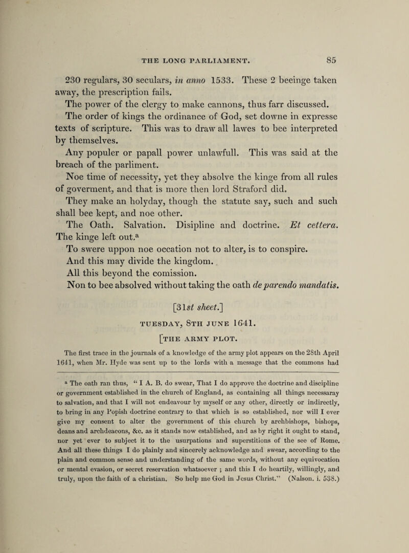 Stamford saies the word “ other’5 relates only to forfitures and paines. Martin. “To bringe in an arbitrary and tirannical gover¬ nment/5 left out. Stroud. “ Over the lives, liberties and estates.5’ Mr. Fines. Treason by common law to subvert the funda- mentall lawes, as to bringe a monarchy to an anerchy. Noe act of parliment can remit this treason, more then it can make an act which shall never be repeald. 1 M. 1 cap. only takes away all declarations made, not such as shall bee made. Glin. The aime of 1 M. 1 cap. is to take away the shamfull deaths inflicted by common law for treason, but this had noe rela¬ tion to any declaration. Mr. Hill. 12 Eliz. lord Dier, fol. 248 and 249, a judgment that declares that the stat. 1 M. 1 cap. reduced treasons to bee in the same state thereawere in by 25 Ed. 3. Selden. Hee that levies warr against the king is treatour, and hee that doth but intend to kill the king is a treator: but the intent to levy warr against the king is not treason. Now, if it bee not treason to endeavour that, which, being acted, were treason, how will this be treason, being ’tis but a bare endeavour ? Bridgman. 5Tis treason to take the legislative power out of the 3 estates, but not if you take it out of on them and put it into the other two. Mr. Fines. If it bee treason to endeavour to kill the governer, then sure 5tis treason to kill the government. Whitlock. The duke of Ireland was condemned for procu- ringe a patent about iron before any act was comitted by him. Mr. Glin. If it bee treason to subvert the law, then sure Tis treason to subvert it by councells and actions, as well as by force. St. John. 10 Hen. 7. fol. 47. adjudged, and Stamford, fol. 44, againe, that the intendment to coyne bace coyne, or consentinge to counterfeit the great seale, is treason.