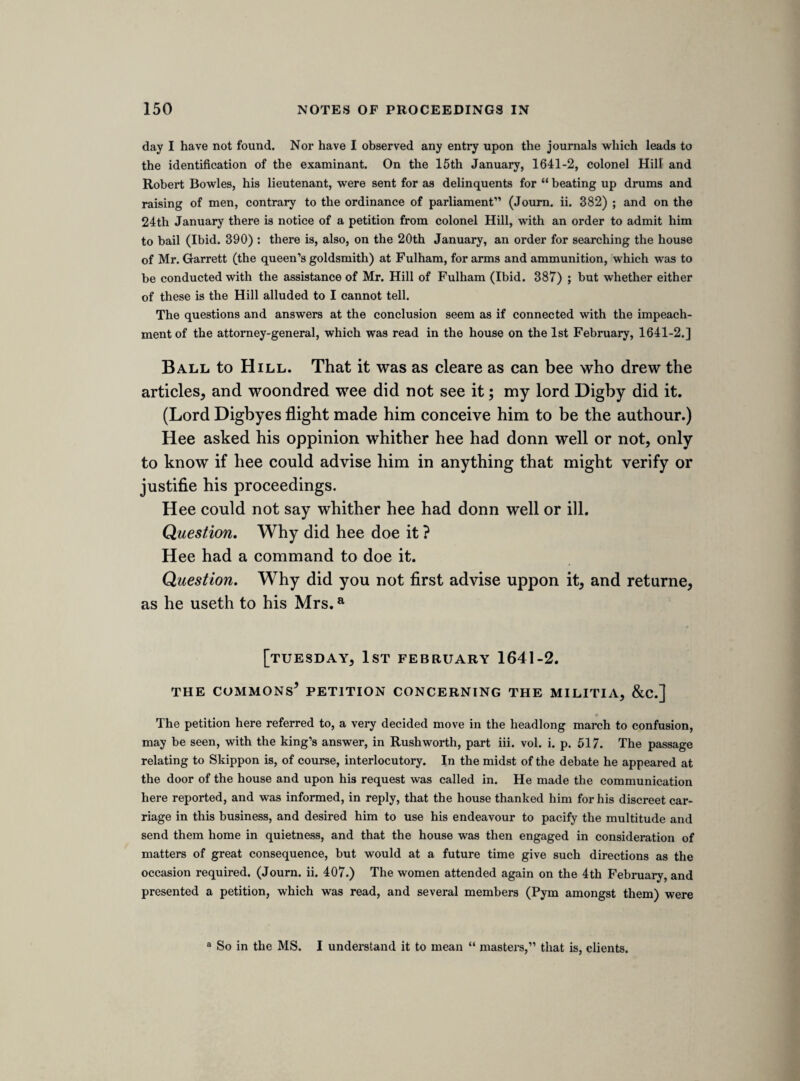 The hamliteeres are not sufferd to come into the tower. The flood is kept in the moate. [The following are orders made for the regulation of the guard of mariners.] 1. All men to fit there boates with artillery. 2. To meet at the hermitage on Tuesday at 3 in the morning, to come through bridg together. 3. Cleane guns on Mounday, that there bee noe shooting uppon Tewsday, unless the king and parliment bee assaulted. Resolvd upon question. That it is lawfull for all persons whatever to entertaine, lodg, harbour, or converse with, these five gentlemen, and that whosoever shall bee questioned for the same is, and shall bee, under the protection and priviledge of parli¬ ment. The votes of the comon councell comittee, and resolvd heere uppon question. 1. Necessary to have a guard for the king, kingdom, and parli¬ ment. 2. This is to bee out of the citty and parts ajacent. 3. Eight companies by 8 o’clock, under captaine Skipworthsa command. 4. Skipworth to bee serjeant major generall of the citty forces, untell the citty take further order. All officers take protestation before they march. 5. Eight peeces ordinance and there accouterments. 6. All trayned bands bee at there coulours, and they to bee under Skipworths comand. 7. Skipworth not to stirr uppon any command, or countermand, till the servise is ended, without our consents in parliment. 8. Power to offend and defend, if violence be ofierd. 9. All captaines to receive order de die in diem to beate drum from Skipworth, and all souldiers to repaire to there coulours in armes. * Skippon ; his name had not yet become known.