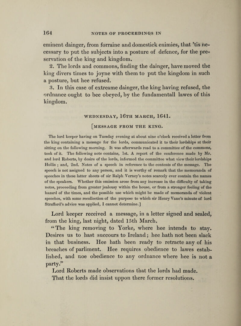 and wee must tell the truth; the plots have been very neare the king, all driven home to the court and the popish party. Let a law bee made against sectaries. Ministers driven out of England for not reading the booke of sports, and they are now sepratists beyond sea. The popish lords and bishopps doe obstruct us. Noe breach of priviledg to name these, for wee have often complaind of lords being away, and lords miscarrages. Nothing but a declaration can take away the accusations that lie uppon us. Wee have suffered soe much by councellours of the kings chusing, that wee desier him to advise with us about it, and many of his servants moove him about them, and why may not the parliment? A peace was made with Spaine without consent of parliment, though king James promisd the contrary. Alter-worshipp is idolatry, and that was injoyned by the bishopps in all there cathedralls. Learning will be better provided for in the generall. The declaration doth not prophecy, but say what is fit, and may easily bee donn. The English courts have usurped an unjust and arbitrary juris¬ diction. The matter of the declaration is not fit for the lords, for the matters were only agitated in this house, and againe many of them are accused by it. Remonstrances are not directed either to the king or the people, but shew the acts of this house. This declaration will binde the peoples hearts to us, when they see how we have been used. Mr. Bridgman. A condition of men to bee taken away, being they are not at all moderate. Wee can only consent, councell, and petition. The indemnity of the lords and commons saies, nothing shall be reported out of either house, without consent of both houses.