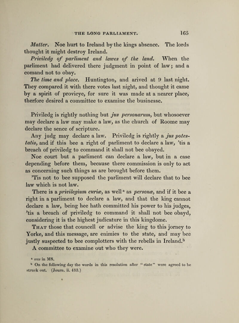 [54th sheet.'] MOUNDAY, 3RD JANUARY 1641. [the king^s attempt to seize the five members. Of this fatal incident, the most undignified and unfortunate indiscretion ever committed by a king, we have hitherto possessed three principal accounts, all written by persons who were eye-witnesses of the event. Two of them, those given by Whitelocke and Clarendon, are dry relations, in no degree remarkable for the exhibition of narrative ability ; the third, that by Rushworth, who was clerk assistant in the house, and present in that character when the king entered, has long been the great authority upon which historical writers have relied, and most truly valuable it is ; full of minute facts which tend to bring the scene before us with pictorial reality and truth. We are now about to present to the reader a fourth account, written by sir Ralph Verney, who was also present. It claims to be put upon a par with Rushworth’s narrative, which it not only confirms, but adds to it such particulars as a person witnessing the extraordinary scene from another part of the house, and probably with somewhat different feelings, was likely to observe. Sir Ralph Verney’s account has been seen by some of our historical writers, and partly printed by several of them, but never until now with the completeness which it deserves. It adds greatly to the historical value of the present volume, and would alone be a sufficient justi¬ fication (if any were needed) of the printing of these interesting memoranda.] The king sent Mr. Francis, a serjeant at armes, to Mr. speaker with a message, and hee was cald in to the house, and deliverd it at the barr, but hee was not sufferd to bring in his mace. The message was thus, “ Mr. speaker, the king comanded mee, uppon my aleageance, to repaire to you where you are now sit- tinge, and to demaund five gentlemen, members of this house, Mr. Hollis, sir Arthur Hazlerigg, Mr. Pirn, Mr. Hampden, and Mr. William Strood, and, when they are deliverd, hee comanded mee in his name to arrest them for high treason.55 Uppon this hee was comanded to withdraw, and the house resolved to send four members to the king, to let him know, they had received the message, and would take it into consideration, but, being there was noe charge deliverd in against those five gentlemen, they have not deliverd them, but have taken care to have them in a readinesse to answere any legall charge. And then the house commanded Mr. speaker to call upp these five gentlemen by name, and injoyned them to attend de die in diem, till the house