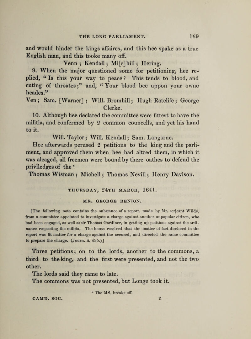 Binion the contriver and adviser and framer with Mr. Gardner. Binion refused to subscribe the petition which the major had, because hee had another more agreeable to the sence of the citty, and Binion left it at Morse his shoppe, and Binion perswaded many to signe it, though hee knew of the ordnance of parliment. Hee said, hee had recorders and other councells advises in it, and being told it would come to late in the lords, hee answered, hee knew it would not. An affront to the priviledges of the lords about the bill of pro¬ tections. Hee saw noe reason the lords should have any priviledg. Hee swoore, by God, hee would have it passe, and if not, there should bee noe money lent out of the chamber of London, hee would not leave a groate in it. Hee would make the lords as liable to arrests as any other lords in other nations. H ee further said, the multitude must come upp, as they did for Straford. Hee got a lords man arrested. 7 weeks hee lay in Nugate. Hee procurd an execution out of the counter to lay him upp,a after hee had been freed by the lords, soe the man procures a new discharge, and then Bynion told the sherifs at Paules, hee would expect his money from them. The serjeant said, this was done on purpose to make a bussle in the citty. [letters from the king. The declaration here alluded to was in answer to that from both houses presented to the king on the 9th March. It is printed in Rushworth, part iii. vol. i. p. 535, and in Clarendon’s Hist. Rebell. lib. v. The declaration of the parliament explains the causes of their fears and jealousies ; the answer argues that they are groundless, defends the king from the imputation of insincerity, and sets forth the magnitude of his concessions. The papers were communicated to the commons at a conference between a committee of each house, and the following is a note of Hollis’s report of what took place.] The kings letter to the keeper, dated 21 March, to communicate the declaration. a upp him, in MS.